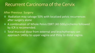 After Previous Surgery 
Radiation may salvage 50% with localized pelvic recurrences 
after surgery alone 
A combination of Whole Pelvis EBRT (40-50Gy)+chemo followed 
by ICR is recomended. 
Total mucosal dose from external and brachytherapy can 
approach 140Gy to upper vagina and 95Gy to distal vagina. 
 