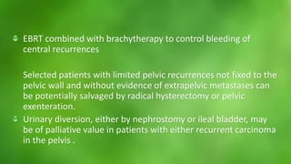 EBRT combined with brachytherapy to control bleeding of 
central recurrences 
Selected patients with limited pelvic recurrences not fixed to the 
pelvic wall and without evidence of extrapelvic metastases can 
be potentially salvaged by radical hysterectomy or pelvic 
exenteration. 
Urinary diversion, either by nephrostomy or ileal bladder, may 
be of palliative value in patients with either recurrent carcinoma 
in the pelvis . 
 