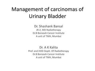Management of carcinomas of
Urinary Bladder
Dr. Shashank Bansal
JR-2, MD Radiotherapy
Dr.B Borooah Cancer Institute
A unit of TMH, Mumbai
Dr. A K Kalita
Prof. and HOD Deptt. Of Radiotherapy
Dr.B Borooah Cancer Institute
A unit of TMH, Mumbai
 