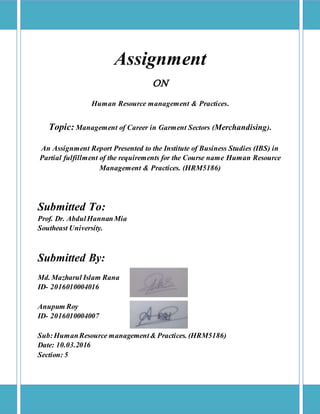 Assignment
ON
Human Resource management & Practices.
Topic: Management of Career in Garment Sectors (Merchandising).
An Assignment Report Presented to the Institute of Business Studies (IBS) in
Partial fulfillment of the requirements for the Course name Human Resource
Management & Practices. (HRM5186)
Submitted To:
Prof. Dr. AbdulHannanMia
Southeast University.
Submitted By:
Md. Mazharul Islam Rana
ID- 2016010004016
Anupum Roy
ID- 2016010004007
Sub:HumanResource management& Practices. (HRM5186)
Date: 10.03.2016
Section: 5
 