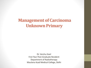 Management of Carcinoma
Unknown Primary
Dr. Varshu Goel
First Year Post-Graduate Resident
Department of Radiotherapy
Maulana Azad Medical College, Delhi
 