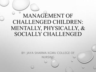 MANAGEMENT OF
CHALLENGED CHILDREN:
MENTALLY, PHYSICALLY, &
SOCIALLY CHALLENGED
BY: JAYA SHARMA KGMU COLLEGE OF
NURSING
 