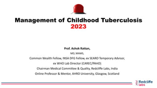 Management of Childhood Tuberculosis
2023
Prof. Ashok Rattan,
MD, MAMS,
Common Wealth Fellow, INSA DFG Fellow, ex SEARO Temporary Advisor,
ex WHO Lab Director (CAREC/PAHO)
Chairman Medical Committee & Quality, Redcliffe Labs, India
Online Professor & Mentor, AHRO University, Glasgow, Scotland
 