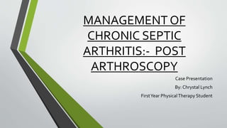 MANAGEMENT OF
CHRONIC SEPTIC
ARTHRITIS:- POST
ARTHROSCOPY
Case Presentation
By: Chrystal Lynch
FirstYear PhysicalTherapy Student
 