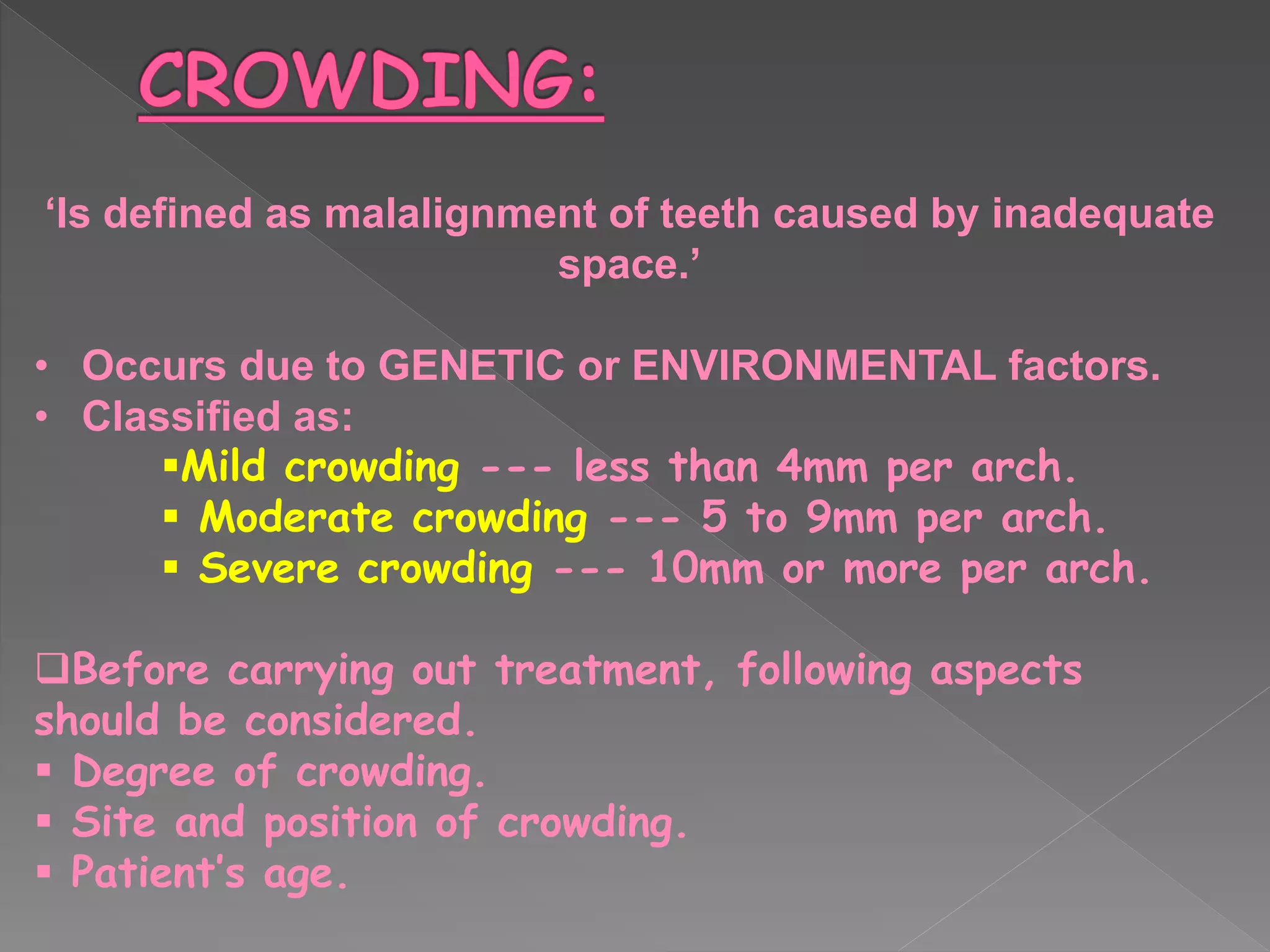 ‘Is defined as malalignment of teeth caused by inadequate
space.’
• Occurs due to GENETIC or ENVIRONMENTAL factors.
• Classified as:
Mild crowding --- less than 4mm per arch.
 Moderate crowding --- 5 to 9mm per arch.
 Severe crowding --- 10mm or more per arch.
Before carrying out treatment, following aspects
should be considered.
 Degree of crowding.
 Site and position of crowding.
 Patient’s age.
 
