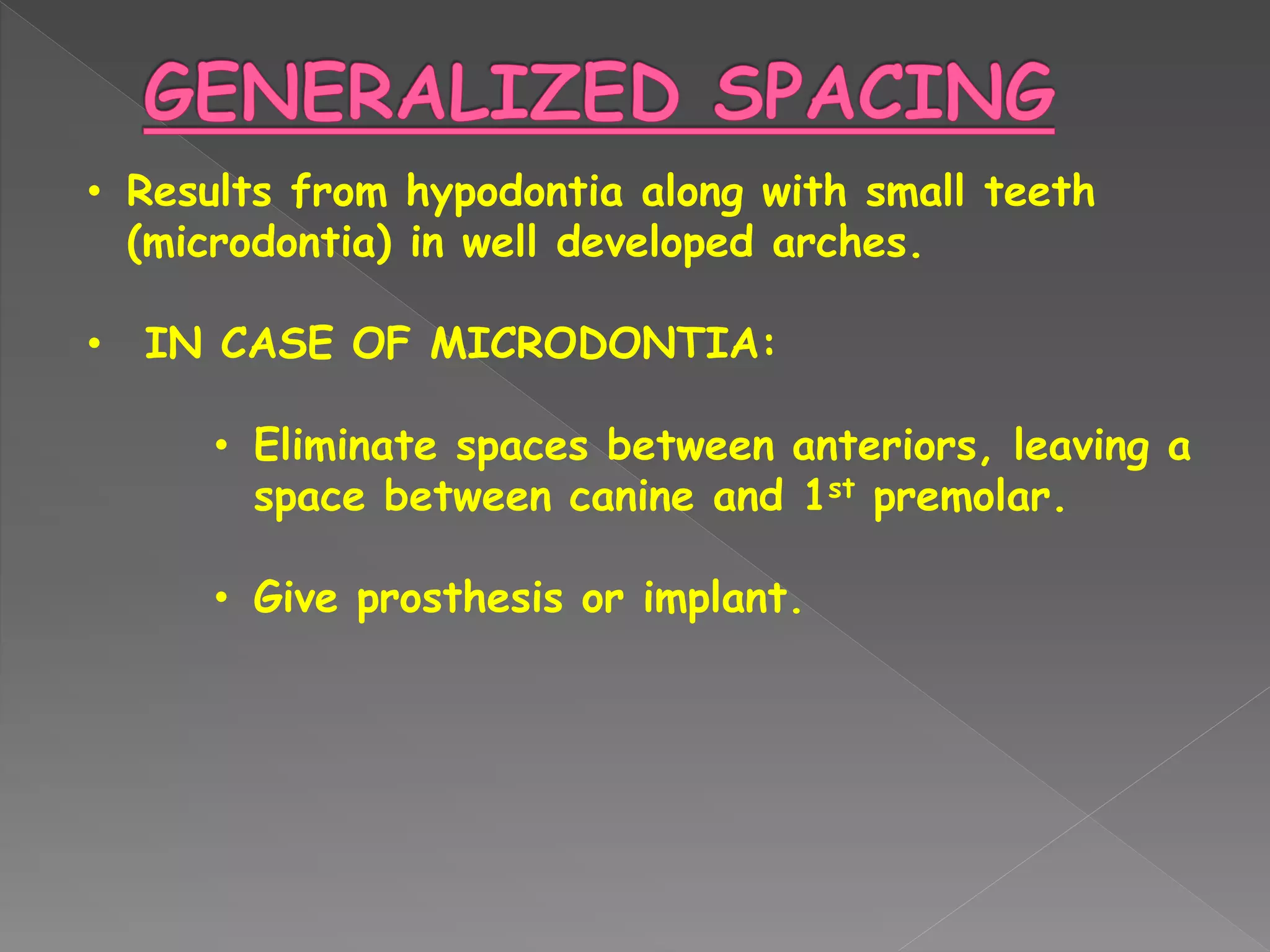 • Results from hypodontia along with small teeth
(microdontia) in well developed arches.
• IN CASE OF MICRODONTIA:
• Eliminate spaces between anteriors, leaving a
space between canine and 1st premolar.
• Give prosthesis or implant.
 