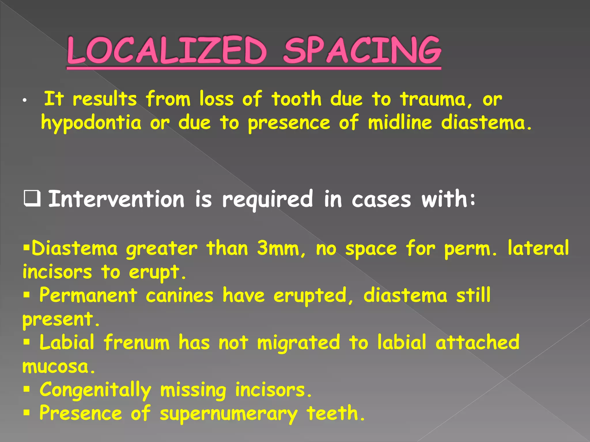 • It results from loss of tooth due to trauma, or
hypodontia or due to presence of midline diastema.
 Intervention is required in cases with:
Diastema greater than 3mm, no space for perm. lateral
incisors to erupt.
 Permanent canines have erupted, diastema still
present.
 Labial frenum has not migrated to labial attached
mucosa.
 Congenitally missing incisors.
 Presence of supernumerary teeth.
 