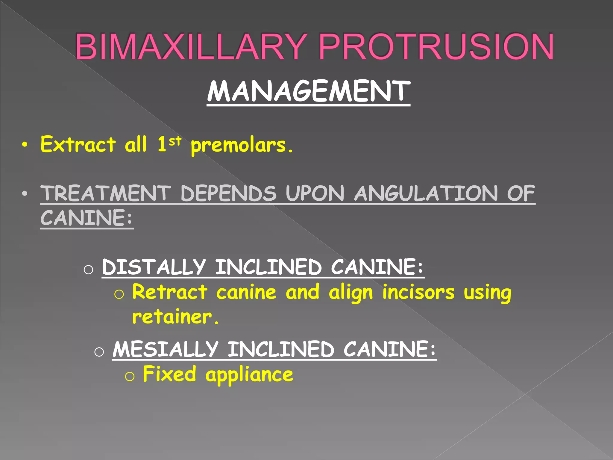 MANAGEMENT
• Extract all 1st premolars.
• TREATMENT DEPENDS UPON ANGULATION OF
CANINE:
o DISTALLY INCLINED CANINE:
o Retract canine and align incisors using
retainer.
o MESIALLY INCLINED CANINE:
o Fixed appliance
 