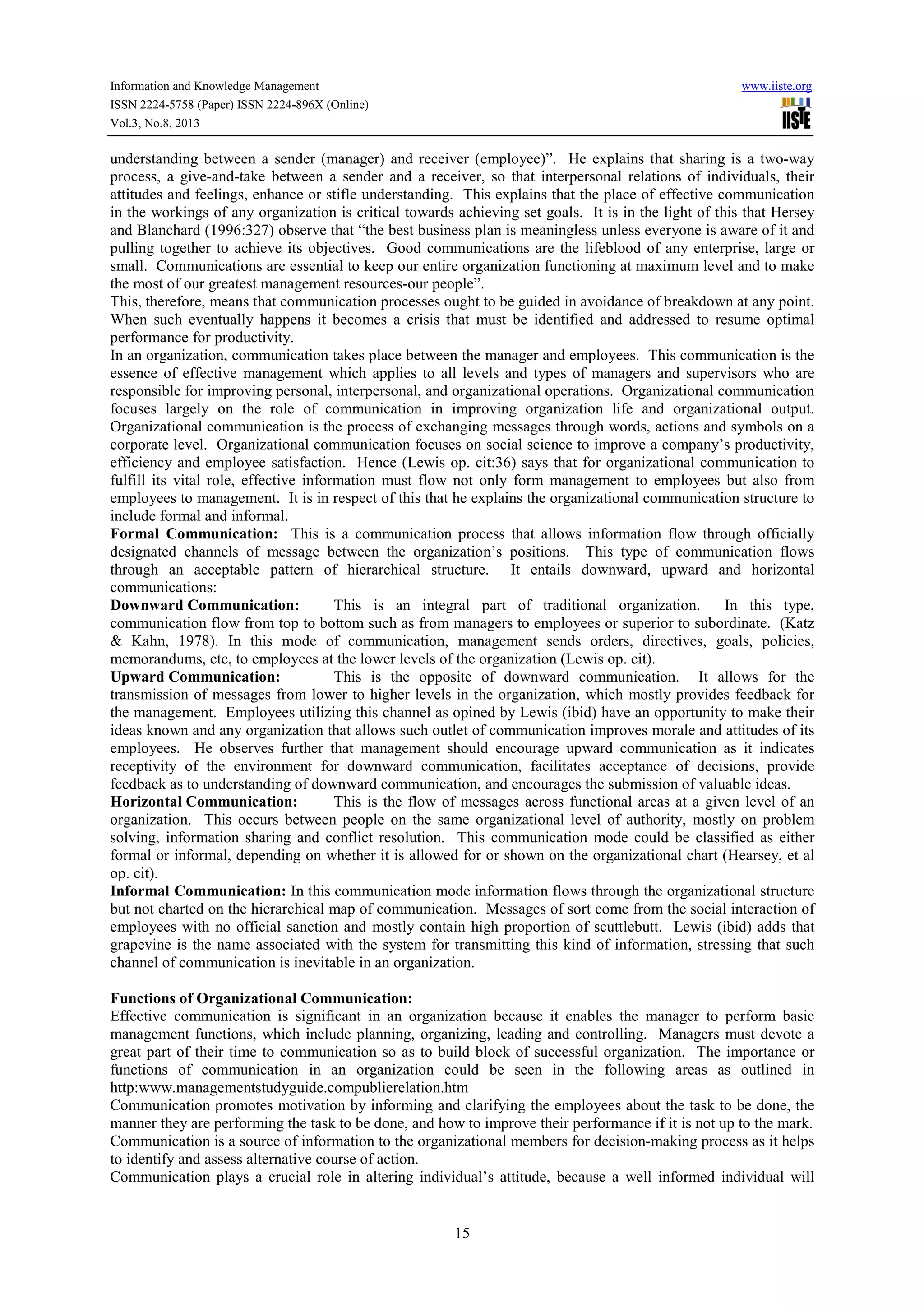 Information and Knowledge Management www.iiste.org
ISSN 2224-5758 (Paper) ISSN 2224-896X (Online)
Vol.3, No.8, 2013
15
understanding between a sender (manager) and receiver (employee)”. He explains that sharing is a two-way
process, a give-and-take between a sender and a receiver, so that interpersonal relations of individuals, their
attitudes and feelings, enhance or stifle understanding. This explains that the place of effective communication
in the workings of any organization is critical towards achieving set goals. It is in the light of this that Hersey
and Blanchard (1996:327) observe that “the best business plan is meaningless unless everyone is aware of it and
pulling together to achieve its objectives. Good communications are the lifeblood of any enterprise, large or
small. Communications are essential to keep our entire organization functioning at maximum level and to make
the most of our greatest management resources-our people”.
This, therefore, means that communication processes ought to be guided in avoidance of breakdown at any point.
When such eventually happens it becomes a crisis that must be identified and addressed to resume optimal
performance for productivity.
In an organization, communication takes place between the manager and employees. This communication is the
essence of effective management which applies to all levels and types of managers and supervisors who are
responsible for improving personal, interpersonal, and organizational operations. Organizational communication
focuses largely on the role of communication in improving organization life and organizational output.
Organizational communication is the process of exchanging messages through words, actions and symbols on a
corporate level. Organizational communication focuses on social science to improve a company’s productivity,
efficiency and employee satisfaction. Hence (Lewis op. cit:36) says that for organizational communication to
fulfill its vital role, effective information must flow not only form management to employees but also from
employees to management. It is in respect of this that he explains the organizational communication structure to
include formal and informal.
Formal Communication: This is a communication process that allows information flow through officially
designated channels of message between the organization’s positions. This type of communication flows
through an acceptable pattern of hierarchical structure. It entails downward, upward and horizontal
communications:
Downward Communication: This is an integral part of traditional organization. In this type,
communication flow from top to bottom such as from managers to employees or superior to subordinate. (Katz
& Kahn, 1978). In this mode of communication, management sends orders, directives, goals, policies,
memorandums, etc, to employees at the lower levels of the organization (Lewis op. cit).
Upward Communication: This is the opposite of downward communication. It allows for the
transmission of messages from lower to higher levels in the organization, which mostly provides feedback for
the management. Employees utilizing this channel as opined by Lewis (ibid) have an opportunity to make their
ideas known and any organization that allows such outlet of communication improves morale and attitudes of its
employees. He observes further that management should encourage upward communication as it indicates
receptivity of the environment for downward communication, facilitates acceptance of decisions, provide
feedback as to understanding of downward communication, and encourages the submission of valuable ideas.
Horizontal Communication: This is the flow of messages across functional areas at a given level of an
organization. This occurs between people on the same organizational level of authority, mostly on problem
solving, information sharing and conflict resolution. This communication mode could be classified as either
formal or informal, depending on whether it is allowed for or shown on the organizational chart (Hearsey, et al
op. cit).
Informal Communication: In this communication mode information flows through the organizational structure
but not charted on the hierarchical map of communication. Messages of sort come from the social interaction of
employees with no official sanction and mostly contain high proportion of scuttlebutt. Lewis (ibid) adds that
grapevine is the name associated with the system for transmitting this kind of information, stressing that such
channel of communication is inevitable in an organization.
Functions of Organizational Communication:
Effective communication is significant in an organization because it enables the manager to perform basic
management functions, which include planning, organizing, leading and controlling. Managers must devote a
great part of their time to communication so as to build block of successful organization. The importance or
functions of communication in an organization could be seen in the following areas as outlined in
http:www.managementstudyguide.compublierelation.htm
Communication promotes motivation by informing and clarifying the employees about the task to be done, the
manner they are performing the task to be done, and how to improve their performance if it is not up to the mark.
Communication is a source of information to the organizational members for decision-making process as it helps
to identify and assess alternative course of action.
Communication plays a crucial role in altering individual’s attitude, because a well informed individual will
 