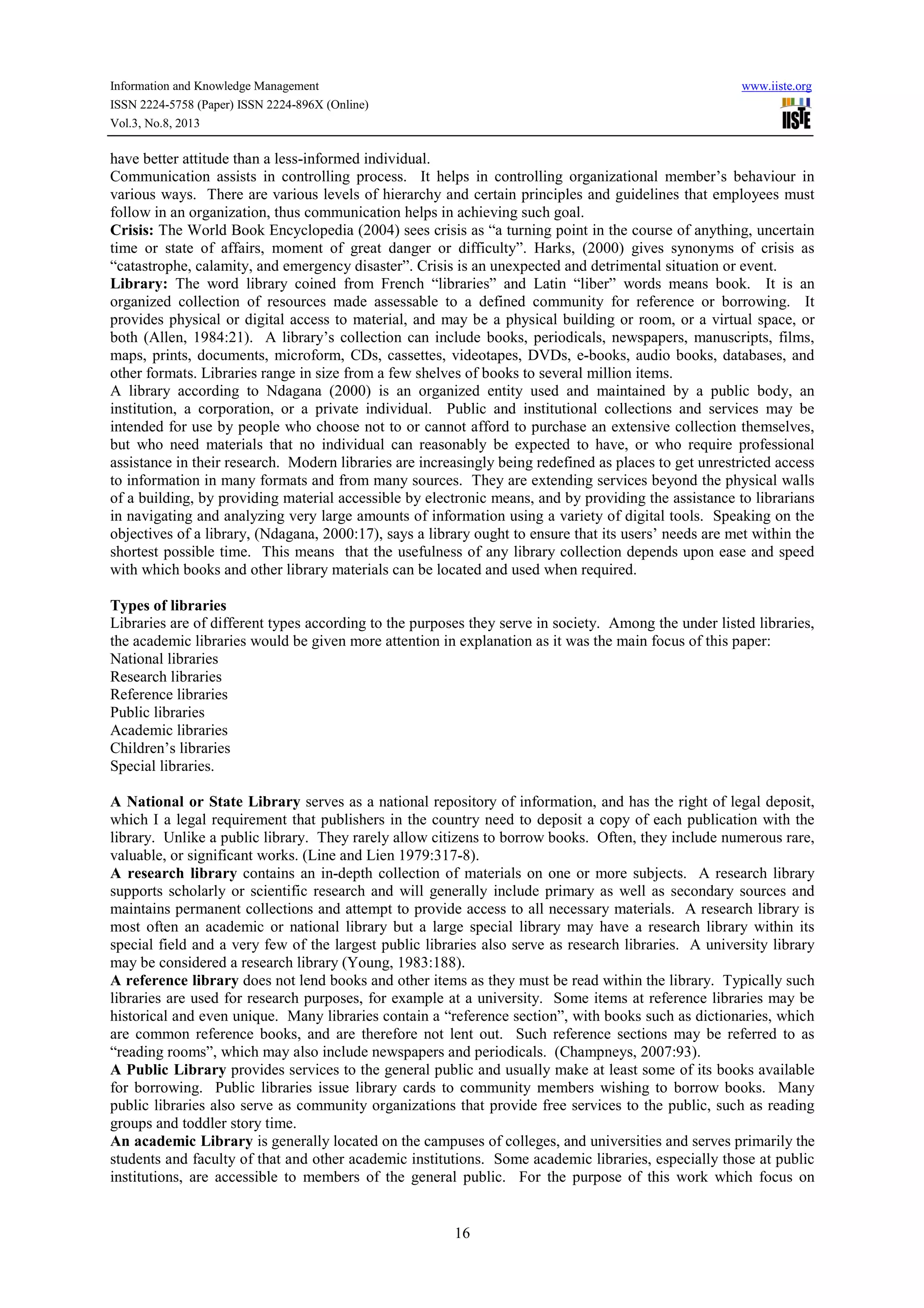 Information and Knowledge Management www.iiste.org
ISSN 2224-5758 (Paper) ISSN 2224-896X (Online)
Vol.3, No.8, 2013
16
have better attitude than a less-informed individual.
Communication assists in controlling process. It helps in controlling organizational member’s behaviour in
various ways. There are various levels of hierarchy and certain principles and guidelines that employees must
follow in an organization, thus communication helps in achieving such goal.
Crisis: The World Book Encyclopedia (2004) sees crisis as “a turning point in the course of anything, uncertain
time or state of affairs, moment of great danger or difficulty”. Harks, (2000) gives synonyms of crisis as
“catastrophe, calamity, and emergency disaster”. Crisis is an unexpected and detrimental situation or event.
Library: The word library coined from French “libraries” and Latin “liber” words means book. It is an
organized collection of resources made assessable to a defined community for reference or borrowing. It
provides physical or digital access to material, and may be a physical building or room, or a virtual space, or
both (Allen, 1984:21). A library’s collection can include books, periodicals, newspapers, manuscripts, films,
maps, prints, documents, microform, CDs, cassettes, videotapes, DVDs, e-books, audio books, databases, and
other formats. Libraries range in size from a few shelves of books to several million items.
A library according to Ndagana (2000) is an organized entity used and maintained by a public body, an
institution, a corporation, or a private individual. Public and institutional collections and services may be
intended for use by people who choose not to or cannot afford to purchase an extensive collection themselves,
but who need materials that no individual can reasonably be expected to have, or who require professional
assistance in their research. Modern libraries are increasingly being redefined as places to get unrestricted access
to information in many formats and from many sources. They are extending services beyond the physical walls
of a building, by providing material accessible by electronic means, and by providing the assistance to librarians
in navigating and analyzing very large amounts of information using a variety of digital tools. Speaking on the
objectives of a library, (Ndagana, 2000:17), says a library ought to ensure that its users’ needs are met within the
shortest possible time. This means that the usefulness of any library collection depends upon ease and speed
with which books and other library materials can be located and used when required.
Types of libraries
Libraries are of different types according to the purposes they serve in society. Among the under listed libraries,
the academic libraries would be given more attention in explanation as it was the main focus of this paper:
National libraries
Research libraries
Reference libraries
Public libraries
Academic libraries
Children’s libraries
Special libraries.
A National or State Library serves as a national repository of information, and has the right of legal deposit,
which I a legal requirement that publishers in the country need to deposit a copy of each publication with the
library. Unlike a public library. They rarely allow citizens to borrow books. Often, they include numerous rare,
valuable, or significant works. (Line and Lien 1979:317-8).
A research library contains an in-depth collection of materials on one or more subjects. A research library
supports scholarly or scientific research and will generally include primary as well as secondary sources and
maintains permanent collections and attempt to provide access to all necessary materials. A research library is
most often an academic or national library but a large special library may have a research library within its
special field and a very few of the largest public libraries also serve as research libraries. A university library
may be considered a research library (Young, 1983:188).
A reference library does not lend books and other items as they must be read within the library. Typically such
libraries are used for research purposes, for example at a university. Some items at reference libraries may be
historical and even unique. Many libraries contain a “reference section”, with books such as dictionaries, which
are common reference books, and are therefore not lent out. Such reference sections may be referred to as
“reading rooms”, which may also include newspapers and periodicals. (Champneys, 2007:93).
A Public Library provides services to the general public and usually make at least some of its books available
for borrowing. Public libraries issue library cards to community members wishing to borrow books. Many
public libraries also serve as community organizations that provide free services to the public, such as reading
groups and toddler story time.
An academic Library is generally located on the campuses of colleges, and universities and serves primarily the
students and faculty of that and other academic institutions. Some academic libraries, especially those at public
institutions, are accessible to members of the general public. For the purpose of this work which focus on
 