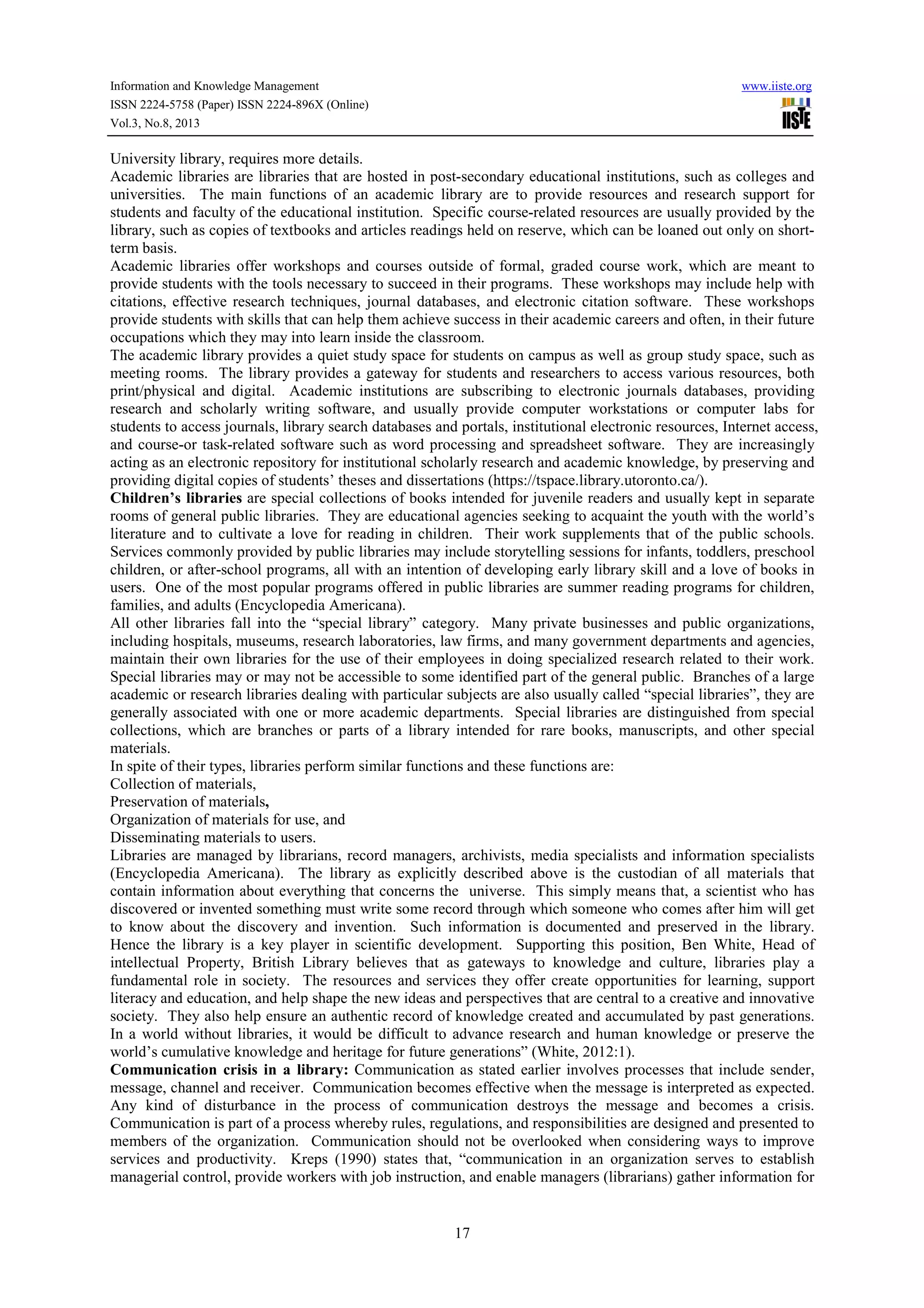 Information and Knowledge Management www.iiste.org
ISSN 2224-5758 (Paper) ISSN 2224-896X (Online)
Vol.3, No.8, 2013
17
University library, requires more details.
Academic libraries are libraries that are hosted in post-secondary educational institutions, such as colleges and
universities. The main functions of an academic library are to provide resources and research support for
students and faculty of the educational institution. Specific course-related resources are usually provided by the
library, such as copies of textbooks and articles readings held on reserve, which can be loaned out only on short-
term basis.
Academic libraries offer workshops and courses outside of formal, graded course work, which are meant to
provide students with the tools necessary to succeed in their programs. These workshops may include help with
citations, effective research techniques, journal databases, and electronic citation software. These workshops
provide students with skills that can help them achieve success in their academic careers and often, in their future
occupations which they may into learn inside the classroom.
The academic library provides a quiet study space for students on campus as well as group study space, such as
meeting rooms. The library provides a gateway for students and researchers to access various resources, both
print/physical and digital. Academic institutions are subscribing to electronic journals databases, providing
research and scholarly writing software, and usually provide computer workstations or computer labs for
students to access journals, library search databases and portals, institutional electronic resources, Internet access,
and course-or task-related software such as word processing and spreadsheet software. They are increasingly
acting as an electronic repository for institutional scholarly research and academic knowledge, by preserving and
providing digital copies of students’ theses and dissertations (https://tspace.library.utoronto.ca/).
Children’s libraries are special collections of books intended for juvenile readers and usually kept in separate
rooms of general public libraries. They are educational agencies seeking to acquaint the youth with the world’s
literature and to cultivate a love for reading in children. Their work supplements that of the public schools.
Services commonly provided by public libraries may include storytelling sessions for infants, toddlers, preschool
children, or after-school programs, all with an intention of developing early library skill and a love of books in
users. One of the most popular programs offered in public libraries are summer reading programs for children,
families, and adults (Encyclopedia Americana).
All other libraries fall into the “special library” category. Many private businesses and public organizations,
including hospitals, museums, research laboratories, law firms, and many government departments and agencies,
maintain their own libraries for the use of their employees in doing specialized research related to their work.
Special libraries may or may not be accessible to some identified part of the general public. Branches of a large
academic or research libraries dealing with particular subjects are also usually called “special libraries”, they are
generally associated with one or more academic departments. Special libraries are distinguished from special
collections, which are branches or parts of a library intended for rare books, manuscripts, and other special
materials.
In spite of their types, libraries perform similar functions and these functions are:
Collection of materials,
Preservation of materials,
Organization of materials for use, and
Disseminating materials to users.
Libraries are managed by librarians, record managers, archivists, media specialists and information specialists
(Encyclopedia Americana). The library as explicitly described above is the custodian of all materials that
contain information about everything that concerns the universe. This simply means that, a scientist who has
discovered or invented something must write some record through which someone who comes after him will get
to know about the discovery and invention. Such information is documented and preserved in the library.
Hence the library is a key player in scientific development. Supporting this position, Ben White, Head of
intellectual Property, British Library believes that as gateways to knowledge and culture, libraries play a
fundamental role in society. The resources and services they offer create opportunities for learning, support
literacy and education, and help shape the new ideas and perspectives that are central to a creative and innovative
society. They also help ensure an authentic record of knowledge created and accumulated by past generations.
In a world without libraries, it would be difficult to advance research and human knowledge or preserve the
world’s cumulative knowledge and heritage for future generations” (White, 2012:1).
Communication crisis in a library: Communication as stated earlier involves processes that include sender,
message, channel and receiver. Communication becomes effective when the message is interpreted as expected.
Any kind of disturbance in the process of communication destroys the message and becomes a crisis.
Communication is part of a process whereby rules, regulations, and responsibilities are designed and presented to
members of the organization. Communication should not be overlooked when considering ways to improve
services and productivity. Kreps (1990) states that, “communication in an organization serves to establish
managerial control, provide workers with job instruction, and enable managers (librarians) gather information for
 