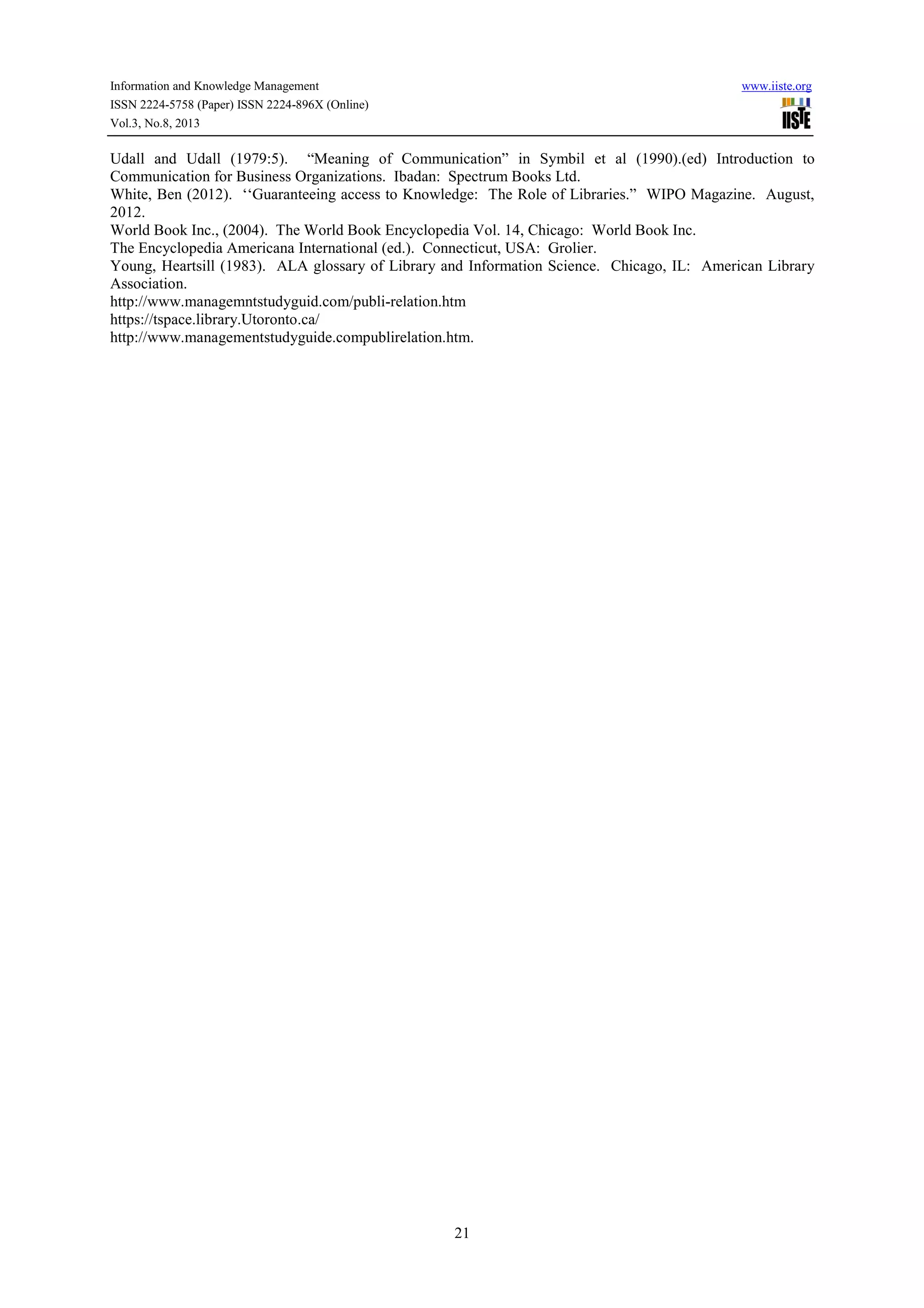 Information and Knowledge Management www.iiste.org
ISSN 2224-5758 (Paper) ISSN 2224-896X (Online)
Vol.3, No.8, 2013
21
Udall and Udall (1979:5). “Meaning of Communication” in Symbil et al (1990).(ed) Introduction to
Communication for Business Organizations. Ibadan: Spectrum Books Ltd.
White, Ben (2012). ‘‘Guaranteeing access to Knowledge: The Role of Libraries.” WIPO Magazine. August,
2012.
World Book Inc., (2004). The World Book Encyclopedia Vol. 14, Chicago: World Book Inc.
The Encyclopedia Americana International (ed.). Connecticut, USA: Grolier.
Young, Heartsill (1983). ALA glossary of Library and Information Science. Chicago, IL: American Library
Association.
http://www.managemntstudyguid.com/publi-relation.htm
https://tspace.library.Utoronto.ca/
http://www.managementstudyguide.compublirelation.htm.
 