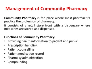 Management of Community Pharmacy
Community Pharmacy is the place where most pharmacists
practice the profession of pharmacy.
It consists of a retail store front with a dispensary where
medicines are stored and dispensed.
Functions of Community Pharmacy:
• Providing health information to patient and public
• Prescription handling
• Patient counselling
• Patient medication record
• Pharmacy administration
• Compounding
 