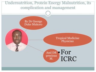 Undernutrition, Protein Energy Malnutrition, its
complication and management
By Dr George
Duke Mukoro
Tropical Medicine
Physician
And DR
precious
M.
•For
ICRC
 