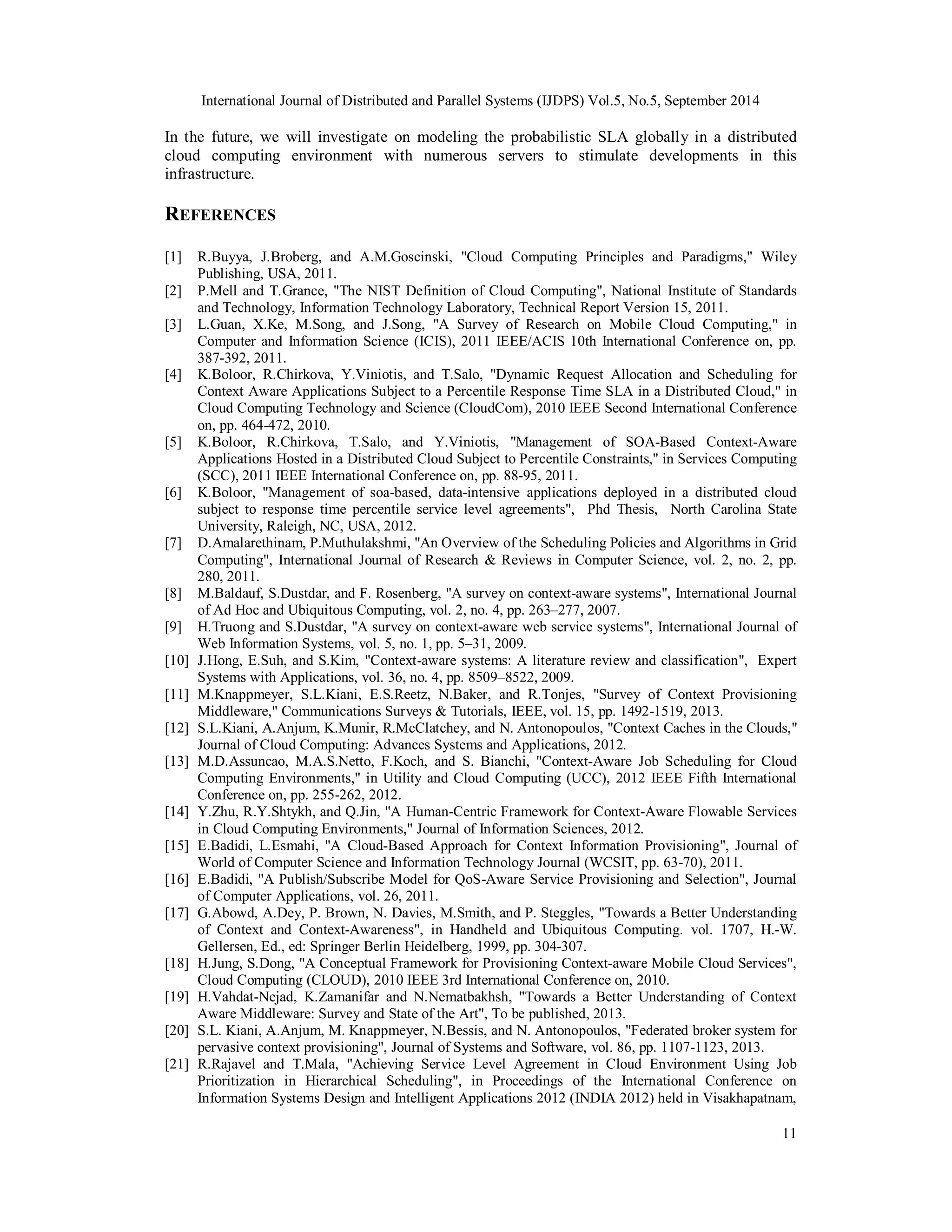 International Journal of Distributed and Parallel Systems (IJDPS) Vol.5, No.5, September 2014 
In the future, we will investigate on modeling the probabilistic SLA globally in a distributed 
cloud computing environment with numerous servers to stimulate developments in this 
infrastructure. 
REFERENCES 
[1] R.Buyya, J.Broberg, and A.M.Goscinski, "Cloud Computing Principles and Paradigms," Wiley 
11 
Publishing, USA, 2011. 
[2] P.Mell and T.Grance, "The NIST Definition of Cloud Computing", National Institute of Standards 
and Technology, Information Technology Laboratory, Technical Report Version 15, 2011. 
[3] L.Guan, X.Ke, M.Song, and J.Song, "A Survey of Research on Mobile Cloud Computing," in 
Computer and Information Science (ICIS), 2011 IEEE/ACIS 10th International Conference on, pp. 
387-392, 2011. 
[4] K.Boloor, R.Chirkova, Y.Viniotis, and T.Salo, "Dynamic Request Allocation and Scheduling for 
Context Aware Applications Subject to a Percentile Response Time SLA in a Distributed Cloud," in 
Cloud Computing Technology and Science (CloudCom), 2010 IEEE Second International Conference 
on, pp. 464-472, 2010. 
[5] K.Boloor, R.Chirkova, T.Salo, and Y.Viniotis, "Management of SOA-Based Context-Aware 
Applications Hosted in a Distributed Cloud Subject to Percentile Constraints," in Services Computing 
(SCC), 2011 IEEE International Conference on, pp. 88-95, 2011. 
[6] K.Boloor, "Management of soa-based, data-intensive applications deployed in a distributed cloud 
subject to response time percentile service level agreements", Phd Thesis, North Carolina State 
University, Raleigh, NC, USA, 2012. 
[7] D.Amalarethinam, P.Muthulakshmi, "An Overview of the Scheduling Policies and Algorithms in Grid 
Computing", International Journal of Research & Reviews in Computer Science, vol. 2, no. 2, pp. 
280, 2011. 
[8] M.Baldauf, S.Dustdar, and F. Rosenberg, "A survey on context-aware systems", International Journal 
of Ad Hoc and Ubiquitous Computing, vol. 2, no. 4, pp. 263–277, 2007. 
[9] H.Truong and S.Dustdar, "A survey on context-aware web service systems", International Journal of 
Web Information Systems, vol. 5, no. 1, pp. 5–31, 2009. 
[10] J.Hong, E.Suh, and S.Kim, "Context-aware systems: A literature review and classification", Expert 
Systems with Applications, vol. 36, no. 4, pp. 8509–8522, 2009. 
[11] M.Knappmeyer, S.L.Kiani, E.S.Reetz, N.Baker, and R.Tonjes, "Survey of Context Provisioning 
Middleware," Communications Surveys & Tutorials, IEEE, vol. 15, pp. 1492-1519, 2013. 
[12] S.L.Kiani, A.Anjum, K.Munir, R.McClatchey, and N. Antonopoulos, "Context Caches in the Clouds," 
Journal of Cloud Computing: Advances Systems and Applications, 2012. 
[13] M.D.Assuncao, M.A.S.Netto, F.Koch, and S. Bianchi, "Context-Aware Job Scheduling for Cloud 
Computing Environments," in Utility and Cloud Computing (UCC), 2012 IEEE Fifth International 
Conference on, pp. 255-262, 2012. 
[14] Y.Zhu, R.Y.Shtykh, and Q.Jin, "A Human-Centric Framework for Context-Aware Flowable Services 
in Cloud Computing Environments," Journal of Information Sciences, 2012. 
[15] E.Badidi, L.Esmahi, "A Cloud-Based Approach for Context Information Provisioning", Journal of 
World of Computer Science and Information Technology Journal (WCSIT, pp. 63-70), 2011. 
[16] E.Badidi, "A Publish/Subscribe Model for QoS-Aware Service Provisioning and Selection", Journal 
of Computer Applications, vol. 26, 2011. 
[17] G.Abowd, A.Dey, P. Brown, N. Davies, M.Smith, and P. Steggles, "Towards a Better Understanding 
of Context and Context-Awareness", in Handheld and Ubiquitous Computing. vol. 1707, H.-W. 
Gellersen, Ed., ed: Springer Berlin Heidelberg, 1999, pp. 304-307. 
[18] H.Jung, S.Dong, "A Conceptual Framework for Provisioning Context-aware Mobile Cloud Services", 
Cloud Computing (CLOUD), 2010 IEEE 3rd International Conference on, 2010. 
[19] H.Vahdat-Nejad, K.Zamanifar and N.Nematbakhsh, "Towards a Better Understanding of Context 
Aware Middleware: Survey and State of the Art", To be published, 2013. 
[20] S.L. Kiani, A.Anjum, M. Knappmeyer, N.Bessis, and N. Antonopoulos, "Federated broker system for 
pervasive context provisioning", Journal of Systems and Software, vol. 86, pp. 1107-1123, 2013. 
[21] R.Rajavel and T.Mala, "Achieving Service Level Agreement in Cloud Environment Using Job 
Prioritization in Hierarchical Scheduling", in Proceedings of the International Conference on 
Information Systems Design and Intelligent Applications 2012 (INDIA 2012) held in Visakhapatnam, 
 