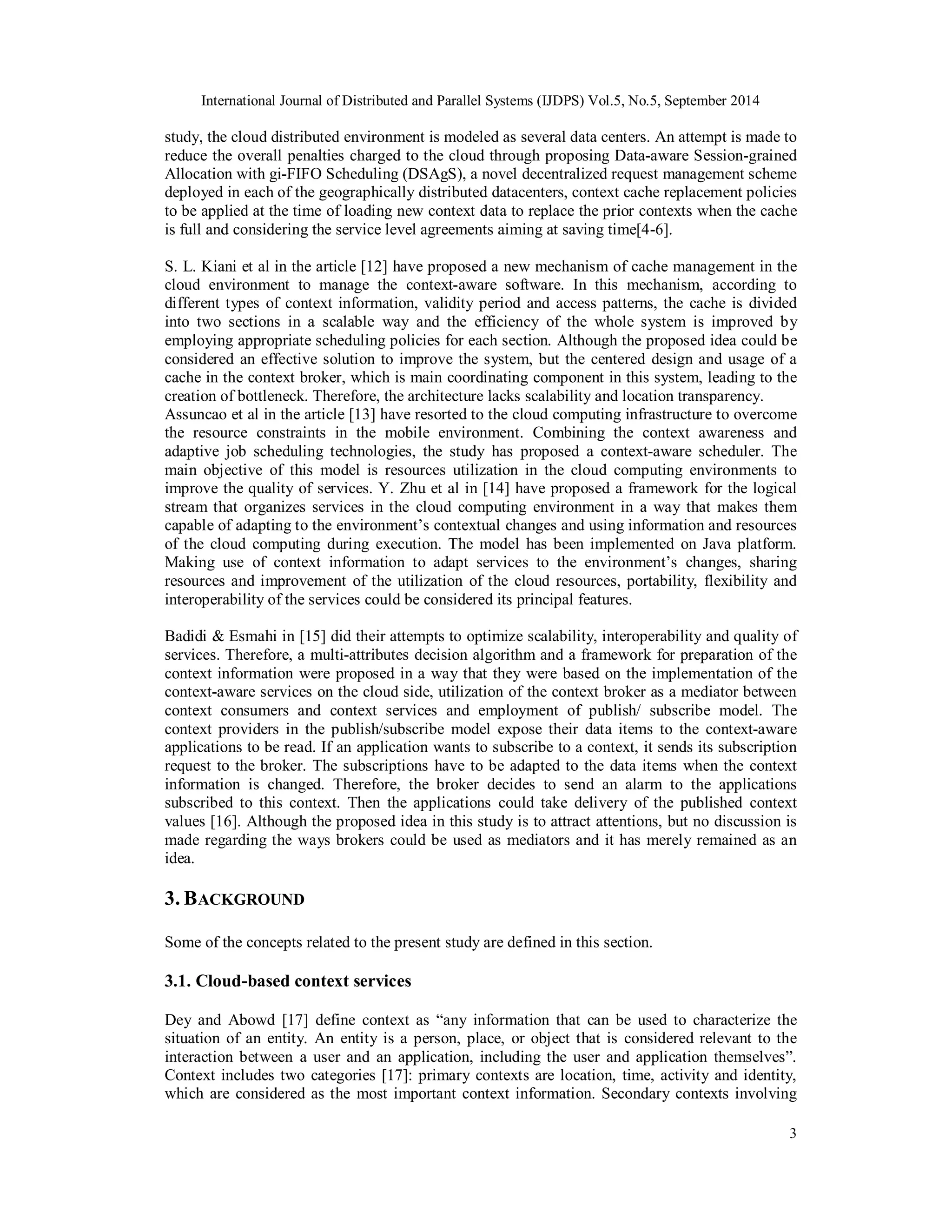 International Journal of Distributed and Parallel Systems (IJDPS) Vol.5, No.5, September 2014 
study, the cloud distributed environment is modeled as several data centers. An attempt is made to 
reduce the overall penalties charged to the cloud through proposing Data-aware Session-grained 
Allocation with gi-FIFO Scheduling (DSAgS), a novel decentralized request management scheme 
deployed in each of the geographically distributed datacenters, context cache replacement policies 
to be applied at the time of loading new context data to replace the prior contexts when the cache 
is full and considering the service level agreements aiming at saving time[4-6]. 
S. L. Kiani et al in the article [12] have proposed a new mechanism of cache management in the 
cloud environment to manage the context-aware software. In this mechanism, according to 
different types of context information, validity period and access patterns, the cache is divided 
into two sections in a scalable way and the efficiency of the whole system is improved by 
employing appropriate scheduling policies for each section. Although the proposed idea could be 
considered an effective solution to improve the system, but the centered design and usage of a 
cache in the context broker, which is main coordinating component in this system, leading to the 
creation of bottleneck. Therefore, the architecture lacks scalability and location transparency. 
Assuncao et al in the article [13] have resorted to the cloud computing infrastructure to overcome 
the resource constraints in the mobile environment. Combining the context awareness and 
adaptive job scheduling technologies, the study has proposed a context-aware scheduler. The 
main objective of this model is resources utilization in the cloud computing environments to 
improve the quality of services. Y. Zhu et al in [14] have proposed a framework for the logical 
stream that organizes services in the cloud computing environment in a way that makes them 
capable of adapting to the environment’s contextual changes and using information and resources 
of the cloud computing during execution. The model has been implemented on Java platform. 
Making use of context information to adapt services to the environment’s changes, sharing 
resources and improvement of the utilization of the cloud resources, portability, flexibility and 
interoperability of the services could be considered its principal features. 
Badidi & Esmahi in [15] did their attempts to optimize scalability, interoperability and quality of 
services. Therefore, a multi-attributes decision algorithm and a framework for preparation of the 
context information were proposed in a way that they were based on the implementation of the 
context-aware services on the cloud side, utilization of the context broker as a mediator between 
context consumers and context services and employment of publish/ subscribe model. The 
context providers in the publish/subscribe model expose their data items to the context-aware 
applications to be read. If an application wants to subscribe to a context, it sends its subscription 
request to the broker. The subscriptions have to be adapted to the data items when the context 
information is changed. Therefore, the broker decides to send an alarm to the applications 
subscribed to this context. Then the applications could take delivery of the published context 
values [16]. Although the proposed idea in this study is to attract attentions, but no discussion is 
made regarding the ways brokers could be used as mediators and it has merely remained as an 
idea. 
3. BACKGROUND 
Some of the concepts related to the present study are defined in this section. 
3.1. Cloud-based context services 
Dey and Abowd [17] define context as “any information that can be used to characterize the 
situation of an entity. An entity is a person, place, or object that is considered relevant to the 
interaction between a user and an application, including the user and application themselves”. 
Context includes two categories [17]: primary contexts are location, time, activity and identity, 
which are considered as the most important context information. Secondary contexts involving 
3 
 