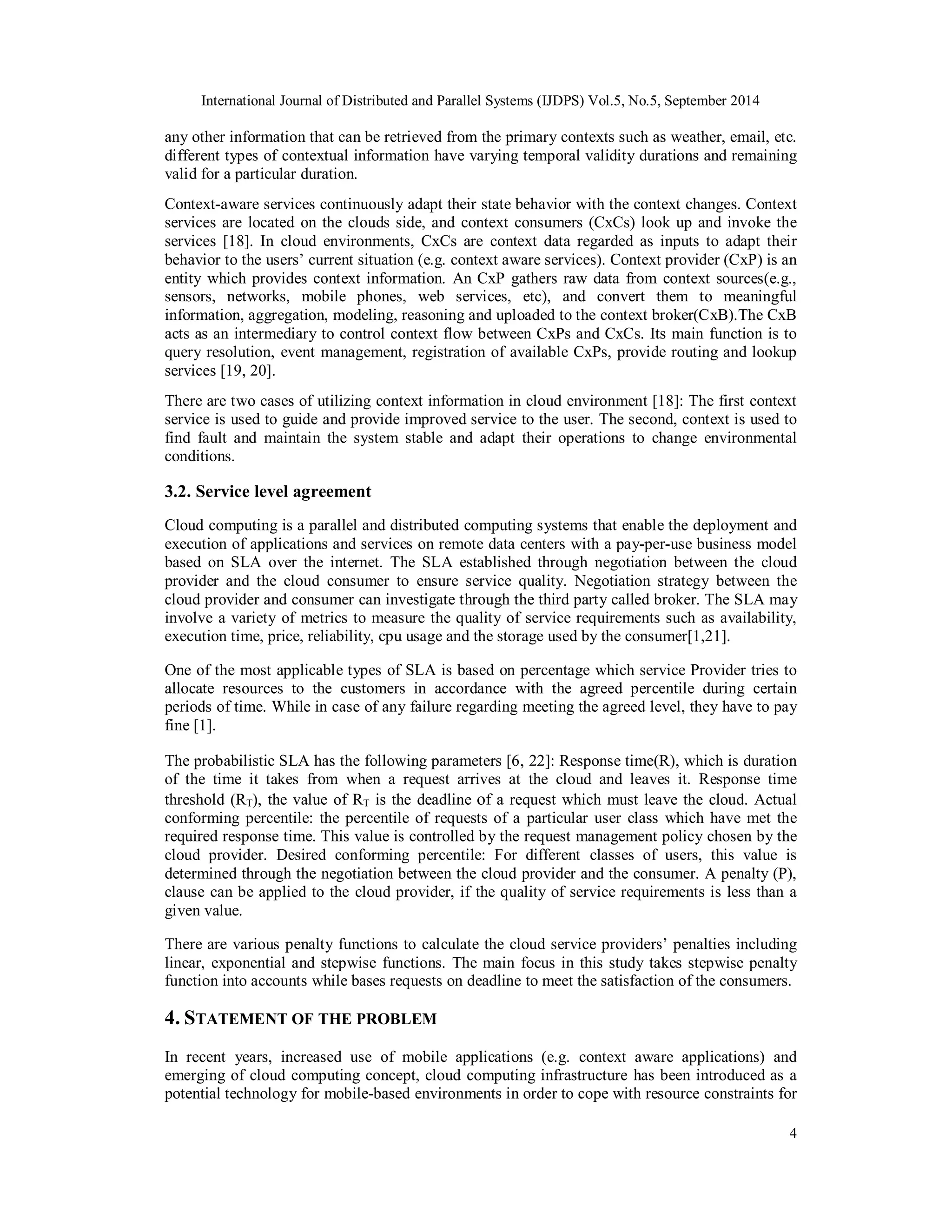 International Journal of Distributed and Parallel Systems (IJDPS) Vol.5, No.5, September 2014 
any other information that can be retrieved from the primary contexts such as weather, email, etc. 
different types of contextual information have varying temporal validity durations and remaining 
valid for a particular duration. 
Context-aware services continuously adapt their state behavior with the context changes. Context 
services are located on the clouds side, and context consumers (CxCs) look up and invoke the 
services [18]. In cloud environments, CxCs are context data regarded as inputs to adapt their 
behavior to the users’ current situation (e.g. context aware services). Context provider (CxP) is an 
entity which provides context information. An CxP gathers raw data from context sources(e.g., 
sensors, networks, mobile phones, web services, etc), and convert them to meaningful 
information, aggregation, modeling, reasoning and uploaded to the context broker(CxB).The CxB 
acts as an intermediary to control context flow between CxPs and CxCs. Its main function is to 
query resolution, event management, registration of available CxPs, provide routing and lookup 
services [19, 20]. 
There are two cases of utilizing context information in cloud environment [18]: The first context 
service is used to guide and provide improved service to the user. The second, context is used to 
find fault and maintain the system stable and adapt their operations to change environmental 
conditions. 
3.2. Service level agreement 
Cloud computing is a parallel and distributed computing systems that enable the deployment and 
execution of applications and services on remote data centers with a pay-per-use business model 
based on SLA over the internet. The SLA established through negotiation between the cloud 
provider and the cloud consumer to ensure service quality. Negotiation strategy between the 
cloud provider and consumer can investigate through the third party called broker. The SLA may 
involve a variety of metrics to measure the quality of service requirements such as availability, 
execution time, price, reliability, cpu usage and the storage used by the consumer[1,21]. 
One of the most applicable types of SLA is based on percentage which service Provider tries to 
allocate resources to the customers in accordance with the agreed percentile during certain 
periods of time. While in case of any failure regarding meeting the agreed level, they have to pay 
fine [1]. 
The probabilistic SLA has the following parameters [6, 22]: Response time(R), which is duration 
of the time it takes from when a request arrives at the cloud and leaves it. Response time 
threshold (RT), the value of RT is the deadline of a request which must leave the cloud. Actual 
conforming percentile: the percentile of requests of a particular user class which have met the 
required response time. This value is controlled by the request management policy chosen by the 
cloud provider. Desired conforming percentile: For different classes of users, this value is 
determined through the negotiation between the cloud provider and the consumer. A penalty (P), 
clause can be applied to the cloud provider, if the quality of service requirements is less than a 
given value. 
There are various penalty functions to calculate the cloud service providers’ penalties including 
linear, exponential and stepwise functions. The main focus in this study takes stepwise penalty 
function into accounts while bases requests on deadline to meet the satisfaction of the consumers. 
4. STATEMENT OF THE PROBLEM 
In recent years, increased use of mobile applications (e.g. context aware applications) and 
emerging of cloud computing concept, cloud computing infrastructure has been introduced as a 
potential technology for mobile-based environments in order to cope with resource constraints for 
4 
 