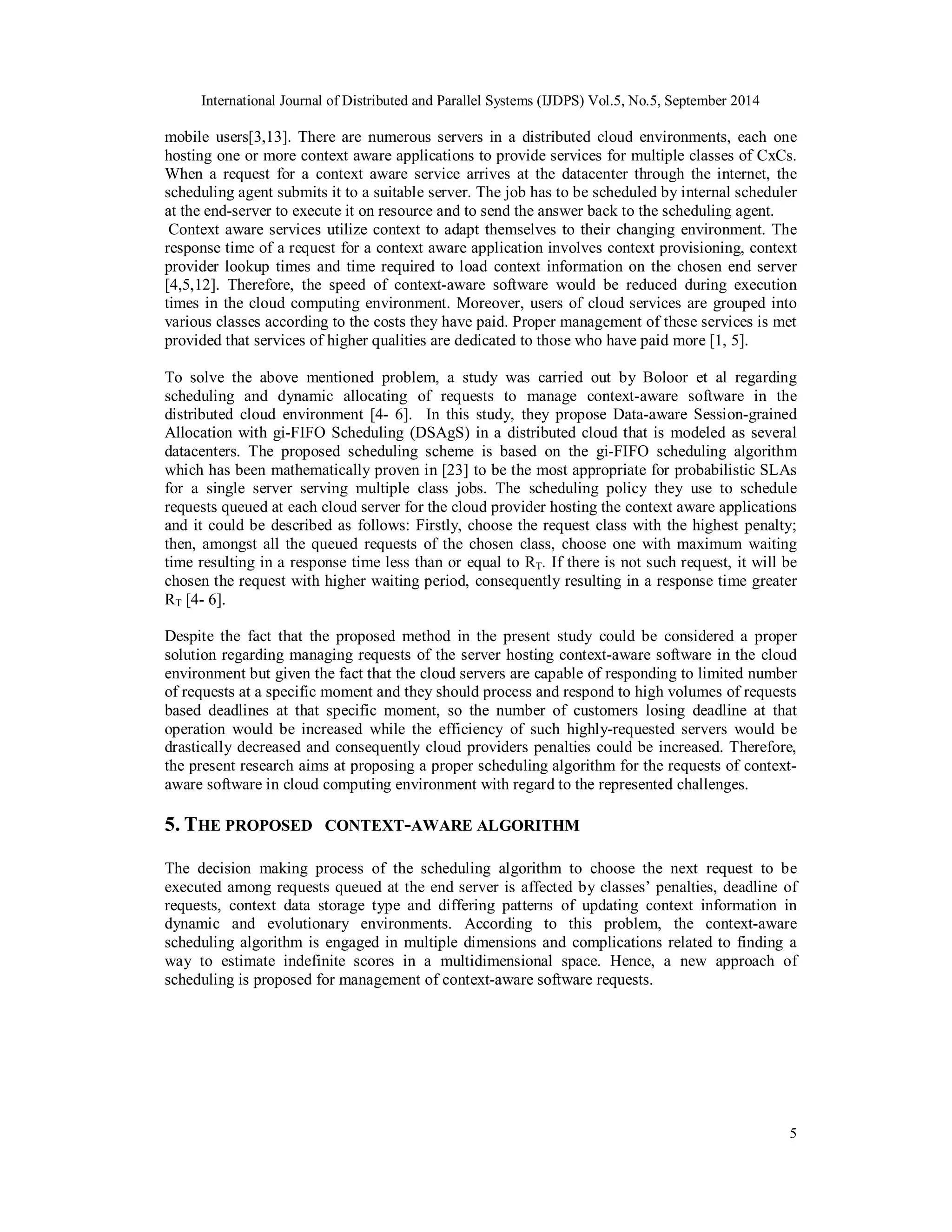 International Journal of Distributed and Parallel Systems (IJDPS) Vol.5, No.5, September 2014 
mobile users[3,13]. There are numerous servers in a distributed cloud environments, each one 
hosting one or more context aware applications to provide services for multiple classes of CxCs. 
When a request for a context aware service arrives at the datacenter through the internet, the 
scheduling agent submits it to a suitable server. The job has to be scheduled by internal scheduler 
at the end-server to execute it on resource and to send the answer back to the scheduling agent. 
Context aware services utilize context to adapt themselves to their changing environment. The 
response time of a request for a context aware application involves context provisioning, context 
provider lookup times and time required to load context information on the chosen end server 
[4,5,12]. Therefore, the speed of context-aware software would be reduced during execution 
times in the cloud computing environment. Moreover, users of cloud services are grouped into 
various classes according to the costs they have paid. Proper management of these services is met 
provided that services of higher qualities are dedicated to those who have paid more [1, 5]. 
To solve the above mentioned problem, a study was carried out by Boloor et al regarding 
scheduling and dynamic allocating of requests to manage context-aware software in the 
distributed cloud environment [4- 6]. In this study, they propose Data-aware Session-grained 
Allocation with gi-FIFO Scheduling (DSAgS) in a distributed cloud that is modeled as several 
datacenters. The proposed scheduling scheme is based on the gi-FIFO scheduling algorithm 
which has been mathematically proven in [23] to be the most appropriate for probabilistic SLAs 
for a single server serving multiple class jobs. The scheduling policy they use to schedule 
requests queued at each cloud server for the cloud provider hosting the context aware applications 
and it could be described as follows: Firstly, choose the request class with the highest penalty; 
then, amongst all the queued requests of the chosen class, choose one with maximum waiting 
time resulting in a response time less than or equal to RT. If there is not such request, it will be 
chosen the request with higher waiting period, consequently resulting in a response time greater 
RT [4- 6]. 
Despite the fact that the proposed method in the present study could be considered a proper 
solution regarding managing requests of the server hosting context-aware software in the cloud 
environment but given the fact that the cloud servers are capable of responding to limited number 
of requests at a specific moment and they should process and respond to high volumes of requests 
based deadlines at that specific moment, so the number of customers losing deadline at that 
operation would be increased while the efficiency of such highly-requested servers would be 
drastically decreased and consequently cloud providers penalties could be increased. Therefore, 
the present research aims at proposing a proper scheduling algorithm for the requests of context-aware 
5 
software in cloud computing environment with regard to the represented challenges. 
5. THE PROPOSED CONTEXT-AWARE ALGORITHM 
The decision making process of the scheduling algorithm to choose the next request to be 
executed among requests queued at the end server is affected by classes’ penalties, deadline of 
requests, context data storage type and differing patterns of updating context information in 
dynamic and evolutionary environments. According to this problem, the context-aware 
scheduling algorithm is engaged in multiple dimensions and complications related to finding a 
way to estimate indefinite scores in a multidimensional space. Hence, a new approach of 
scheduling is proposed for management of context-aware software requests. 
 
