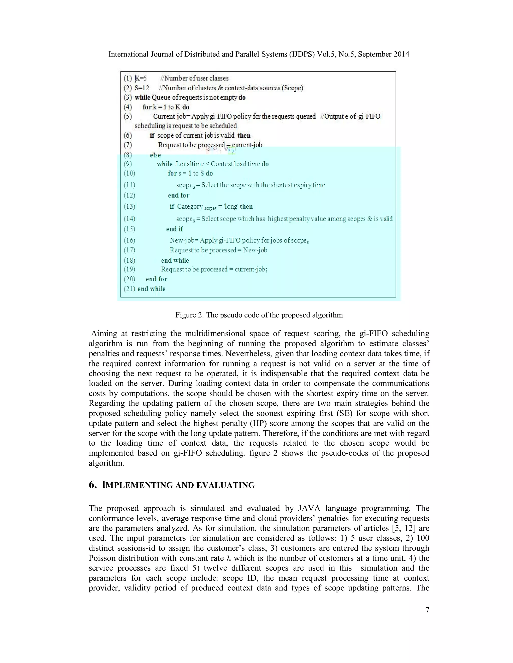 International Journal of Distributed and Parallel Systems (IJDPS) Vol.5, No.5, September 2014 
7 
Figure 2. The pseudo code of the proposed algorithm 
Aiming at restricting the multidimensional space of request scoring, the gi-FIFO scheduling 
algorithm is run from the beginning of running the proposed algorithm to estimate classes’ 
penalties and requests’ response times. Nevertheless, given that loading context data takes time, if 
the required context information for running a request is not valid on a server at the time of 
choosing the next request to be operated, it is indispensable that the required context data be 
loaded on the server. During loading context data in order to compensate the communications 
costs by computations, the scope should be chosen with the shortest expiry time on the server. 
Regarding the updating pattern of the chosen scope, there are two main strategies behind the 
proposed scheduling policy namely select the soonest expiring first (SE) for scope with short 
update pattern and select the highest penalty (HP) score among the scopes that are valid on the 
server for the scope with the long update pattern. Therefore, if the conditions are met with regard 
to the loading time of context data, the requests related to the chosen scope would be 
implemented based on gi-FIFO scheduling. figure 2 shows the pseudo-codes of the proposed 
algorithm. 
6. IMPLEMENTING AND EVALUATING 
The proposed approach is simulated and evaluated by JAVA language programming. The 
conformance levels, average response time and cloud providers’ penalties for executing requests 
are the parameters analyzed. As for simulation, the simulation parameters of articles [5, 12] are 
used. The input parameters for simulation are considered as follows: 1) 5 user classes, 2) 100 
distinct sessions-id to assign the customer’s class, 3) customers are entered the system through 
Poisson distribution with constant rate λ which is the number of customers at a time unit, 4) the 
service processes are fixed 5) twelve different scopes are used in this simulation and the 
parameters for each scope include: scope ID, the mean request processing time at context 
provider, validity period of produced context data and types of scope updating patterns. The 
 