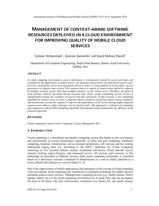 International Journal of Distributed and Parallel Systems (IJDPS) Vol.5, No.5, September 2014 
MANAGEMENT OF CONTEXT-AWARE SOFTWARE 
RESOURCES DEPLOYED IN A CLOUD ENVIRONMENT 
FOR IMPROVING QUALITY OF MOBILE CLOUD 
SERVICES 
Sohame Mohammadi1, Kamran Zamanifar2 and Sayed Mehran Sharafi3 
Department of Computer Engineering, Najaf Abad Branch, Islamic Azad University, 
Isfahan, Iran 
ABSTRACT 
In cloud computing environments, context information is continuously created by context providers and 
consumed by the applications on mobile devices. An important characteristic of cloud-based context aware 
services is meeting the service level agreements (SLAs) to deliver a certain quality of service (Qos), such as 
guarantees on response time or price. The response time to a request of context-aware software is affected 
by loading extensive context data from multiple resources on the chosen server. Therefore, the speed of 
such software would be decreased during execution time. Hence, proper scheduling of such services is 
indispensable because the customers are faced with time constraints. In this research, a new scheduling 
algorithm for context aware services is proposed which is based on classifying similar context consumers 
and dynamically scoring the requests to improve the performance of the server hosting highly-requested 
context-aware software while reducing costs of cloud provider. The approach is evaluated via simulation 
and comparison with gi-FIFO scheduling algorithm. Experimental results demonstrate the efficiency of the 
proposed approach. 
KEYWORDS 
Cloud Computing, Context-Aware Computing, Context Management, SLA. 
1. INTRODUCTION 
Cloud computing is a distributed and parallel computing system that builds on the convergence 
and advancement of several technologies, especially in utility and grid computing, autonomic 
computing, hardware virtualization, service-oriented architecture, web services and the existing 
relationship among them [1]. According to the NIST’s definition [2], Cloud Computing 
consisting of five essential features namely on-demand self-service, broad network access, 
resource pooling, rapid elasticity, and measured service. All services and resources in this 
technology are provided as different services while cloud computing architecture is classified 
based on a three-layer structure comprised of Infrastructure as a service (IaaS), platform as a 
service (PaaS) and software as a service (SaaS) [1, 2]. 
Due to the improvement of mobile applications and emergence of the concept of cloud computing 
in the last decade, cloud computing was introduced as a potential technology for mobile services 
including context-aware services. Although most computing devices (e.g. mobile phones, PDAs, 
laptops, tablets, etc.) in the cloud computing environment are in small sizes and can accompany 
the users in all places, they face with resource constraints (e.g. battery life, cpu speed, storage, 
DOI:10.5121/ijdps.2014.5501 1 
 