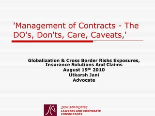 'Management of Contracts - The
DO's, Don'ts, Care, Caveats,'


   Globalization & Cross Border Risks Exposures,
          Insurance Solutions And Claims
                  August 19th 2010
                    Utkarsh Jani
                     Advocate




                JANI ADVOCATES
                LAWYERS AND CORPORATE
                CONSULTANTS
 