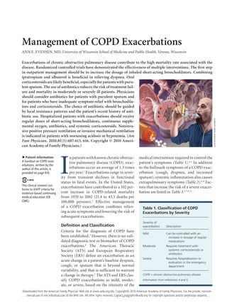 March 1, 2010 ◆
Volume 81, Number 5	 www.aafp.org/afp American Family Physician  607
Management of COPD Exacerbations
ANN E. EVENSEN, MD, University of Wisconsin School of Medicine and Public Health, Verona, Wisconsin
I
n patients with known chronic obstruc-
tive pulmonary disease (COPD), exac-
erbations occur an average of 1.3 times
per year.1
Exacerbations range in sever-
ity from transient declines in functional
status to fatal events. In the United States,
exacerbations have contributed to a 102 per-
cent increase in COPD-related mortality
from 1970 to 2002 (21.4 to 43.3 deaths per
100,000 persons).2
Effective management
of a COPD exacerbation combines reliev-
ing acute symptoms and lowering the risk of
subsequent exacerbations.
Definition and Classification
Criteria for the diagnosis of COPD have
been established.3
However, there is no vali-
dated diagnostic test or biomarker of COPD
exacerbations.4
The American Thoracic
Society (ATS) and European Respiratory
Society (ERS) define an exacerbation as an
acute change in a patient’s baseline dyspnea,
cough, or sputum that is beyond normal
variability, and that is sufficient to warrant
a change in therapy.5
The ATS and ERS clas-
sify COPD exacerbations as mild, moder-
ate, or severe, based on the intensity of the
medical intervention required to control the
patient’s symptoms (Table 1).4,5
In addition
to the hallmark symptoms of a COPD exac-
erbation (cough, dyspnea, and increased
sputum), systemic inflammation also causes
extrapulmonary symptoms (Table 2).6-8
Fac-
tors that increase the risk of a severe exacer-
bation are listed in Table 3.5-7,9-11
Exacerbations of chronic obstructive pulmonary disease contribute to the high mortality rate associated with the
disease. Randomized controlled trials have demonstrated the effectiveness of multiple interventions. The first step
in outpatient management should be to increase the dosage of inhaled short-acting bronchodilators. Combining
ipratropium and albuterol is beneficial in relieving dyspnea. Oral
corticosteroidsarelikelybeneficial,especiallyforpatientswithpuru-
lent sputum. The use of antibiotics reduces the risk of treatment fail-
ure and mortality in moderately or severely ill patients. Physicians
should consider antibiotics for patients with purulent sputum and
for patients who have inadequate symptom relief with bronchodila-
tors and corticosteroids. The choice of antibiotic should be guided
by local resistance patterns and the patient’s recent history of anti-
biotic use. Hospitalized patients with exacerbations should receive
regular doses of short-acting bronchodilators, continuous supple-
mental oxygen, antibiotics, and systemic corticosteroids. Noninva-
sive positive pressure ventilation or invasive mechanical ventilation
is indicated in patients with worsening acidosis or hypoxemia. (Am
Fam Physician. 2010;81(5):607-613, 616. Copyright © 2010 Ameri-
can Academy of Family Physicians.)
▲
Patient information:
A handout on COPD exac-
erbations, written by the
author of this article, is
provided on page 616.
This clinical content con-
forms to AAFP criteria for
evidence-based continuing
medical education (EB
CME).
ILLUSTRATIONBYmarklefkowitz
Table 1. Classification of COPD
Exacerbations by Severity
Severity of
exacerbation Description
Mild Can be controlled with an
increase in dosage of regular
medications
Moderate Requires treatment with
systemic corticosteroids or
antibiotics
Severe Requires hospitalization or
evaluation in the emergency
department
COPD = chronic obstructive pulmonary disease.
Information from references 4 and 5.
Downloaded from the American Family Physician Web site at www.aafp.org/afp. Copyright© 2010 American Academy of Family Physicians. For the private, noncom-
mercial use of one individual user of the Web site. All other rights reserved. Contact copyrights@aafp.org for copyright questions and/or permission requests.
 