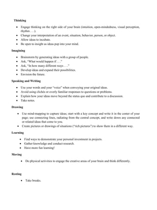 Thinking
• Engage thinking on the right side of your brain (intuition, open-mindedness, visual perception,
rhythm . . .).
• Change your interpretation of an event, situation, behavior, person, or object.
• Allow ideas to incubate.
• Be open to insight as ideas pop into your mind.
Imagining
• Brainstorm by generating ideas with a group of people.
• Ask, “What would happen if . . .”
• Ask, “In how many different ways . . .”
• Develop ideas and expand their possibilities.
• Envision the future.
Speaking and Writing
• Use your words and your “voice” when conveying your original ideas.
• Avoid using clichés or overly familiar responses to questions or problems.
• Explain how your ideas move beyond the status quo and contribute to a discussion.
• Take notes.
Drawing
• Use mind-mapping to capture ideas; start with a key concept and write it in the center of your
page; use connecting lines, radiating from the central concept, and write down any connected
or related ideas that come to you.
• Create pictures or drawings of situations (“rich pictures”) to show them in a different way.
Learning
• Find ways to demonstrate your personal investment in projects.
• Gather knowledge and conduct research.
• Have more fun learning!
Moving
• Do physical activities to engage the creative areas of your brain and think differently.
Resting
• Take breaks.
 