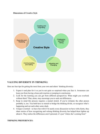 Dimensions of Creative Style
VALUING DIVERSITY IN THINKING:
Here are four tips for getting the most from your own and others’ thinking diversity:
1. Expect it and plan for it so you’re not quite so surprised when you face it. Awareness can
keep you from having a knee-jerk reaction or jumping to conclusions.
2. Look for the learning you can get from different perspectives: What might you overlook
without them? That, alone, may encourage you to seek out differences.
3. Keep in mind this process requires a mental stretch. If you’re irritated, the other person
probably is, too. You both have to stretch to bridge the thinking divide, so recognize what’s
happening and cut each other some slack.
4. Unique is normal—so have fun with it! In nearly every discussion we have with clients, they
share stories of how recognizing and valuing thinking diversity has helped them lighten up
about it. They realize the differences aren’t personal, it’s just “where she’s coming from”
THINKING PREFERENCES:
 