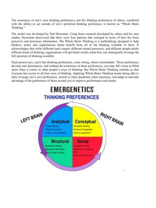 The awareness of one’s own thinking preferences and the thinking preferences of others, combined
with the ability to act outside of one’s preferred thinking preferences is known as “Whole Brain
Thinking.”
The model was developed by Ned Herrmann. Using brain research developed by others and his own
studies, Herrmann discovered that there were four patterns that emerged in terms of how the brain
perceives and processes information. The Whole Brain Thinking is a methodology designed to help
thinkers, teams and organizations better benefit from all of the thinking available to them. It
acknowledges that while different tasks require different mental processes, and different people prefer
different kinds of thinking, organizations will get better results when they can strategically leverage the
full spectrum of thinking available.
Each person (yes, you!) has thinking preferences, some strong, others intermediate. Those preferences
develop into dominances, and without the awareness of those preferences, you may fall victim to blind
spots when it comes to other people’s ways of thinking. But Whole Brain Thinking reminds us that
everyone has access to all four ways of thinking. Applying Whole Brain Thinking means being able to
fully leverage one’s own preferences, stretch to other quadrants when necessary, and adapt to and take
advantage of the preferences of those around you to improve performance and results.
 