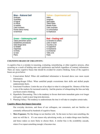 COGNITIVE BIASES OF CREATIVITY:
A cognitive bias is a mistake in reasoning, evaluating, remembering, or other cognitive process, often
occurring as a result of holding onto one's preferences and beliefs regardless of contrary information.
There are many cognitive biases that should be avoided for creative thinking. Some of the cognitive
biases are given below:
1. Conservatism Belief: When old established information is favoured above new more recent
information.
2. Dunning-Kruger Effect: When unskilled people overestimate their skills and skilled people
underestimate theirs.
3. Functional Fixedness: Limits the use of an object to what it is designed for. Absence of this bias
is one of the markers for increased creativity. And the practice of relinquishing the bias can help
you boost creative thinking.
4. Hyperbolic Discounting: This is the tendency to favour short-term immediate gains over longer
term gains. Leads to poor long-term decisions.
5. Planning Fallacy: The tendency to underestimate the time it will take to complete certain tasks.
Cognitive Biases that Impact Innovation
Our everyday decisions, and those of our colleagues, our consumers, and our families are
constantly influenced by hundreds of cognitive biases.
1. Mere Exposure; We like things we are familiar with. So the more we have seen something, the
more we will like it. It’s one reason why advertising works, as it makes things more familiar,
and hence makes us more likely to choose them. A similar bias is the availability cascade,
where if we repeat something enough, it becomes true.
 