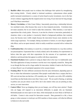 2. Backfire effect when people react to evidence that challenges their opinion by strengthening
their existing beliefs. Closely related is irrational escalation, a phenomenon where people
justify increased commitment to a course of action based on prior investment, even in the face
of new evidence suggesting that the original action was wrong. If you innovate for long enough,
you’ll find these somewhere!
3. Illusory Correlation, or False Cause Fallacy: Inaccurately perceiving a relationship between
two unrelated events, often because they occur in close temporal proximity. Correlation does
not mean causation, but we are wired to make that connection. Often harmless, it can lead to
superstitions like a lucky jacket. However, it can also be a barrier to innovation, particularly in
situations where a new product is incorrectly linked to background problems that routinely
occur, but become more visible simply because the innovation focuses more attention on the
whole usage experience. For example, linking vaccination to Autism, or a new drug to apparent
side effects, such as an upset stomach, which in reality would have occurred with or without the
drug
4. Confirmation bias is the tendency to search for, or interpret information in a way that confirms
our preconceptions. Expectation bias is closely related, and is the tendency for experimenters to
believe data that agree with their expectations for the outcome of an experiment, and to
disbelieve and discard data that appear to conflict with those expectations
5. Functional fixedness limits a person to using an object only in the way it is traditionally used.
The killer application of many inventions is not the one it was originally created for. Being able
to see though this bias can be a huge enabler for innovation, whether it leads to the Post-It note,
or James Dyson’s use of centripetal separation in his vacuum cleaner.
6. Framing effect: We draw different conclusions from the same information, depending upon on
how or where that information is presented. Most people would rather have a surgery that has a
90% survival rate than one that has a 10% mortality rate. We prefer a car with a 99% reliability
record than one that breaks down more than 3 days a year! We are used to framing, or spinning
in politics (are you pro choice or pro life?), but it also matters when you are pitching an idea,
service, or a new innovation.
7. Context Effect: Never go shopping when you are hungry, you will buy more calories! People
who are happy will respond to an innovation differently to people who are frustrated.
Refreshed people are more open to new ideas, while tired people are more likely to fall back on
old habits. Context is also crucial for Innovation research. Data generated in a lab, a focus
group, or when someone is wired up to an EEG machine or brain scanner, will often be different
to behavior in the real world.
 