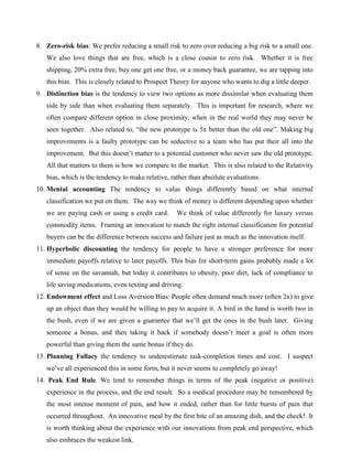 8. Zero-risk bias: We prefer reducing a small risk to zero over reducing a big risk to a small one.
We also love things that are free, which is a close cousin to zero risk. Whether it is free
shipping, 20% extra free, buy one get one free, or a money back guarantee, we are tapping into
this bias. This is closely related to Prospect Theory for anyone who wants to dig a little deeper.
9. Distinction bias is the tendency to view two options as more dissimilar when evaluating them
side by side than when evaluating them separately. This is important for research, where we
often compare different option in close proximity, when in the real world they may never be
seen together. Also related to, “the new prototype is 5x better than the old one”. Making big
improvements is a faulty prototype can be seductive to a team who has put their all into the
improvement. But this doesn’t matter to a potential customer who never saw the old prototype.
All that matters to them is how we compare to the market. This is also related to the Relativity
bias, which is the tendency to make relative, rather than absolute evaluations.
10. Mental accounting The tendency to value things differently based on what internal
classification we put on them. The way we think of money is different depending upon whether
we are paying cash or using a credit card. We think of value differently for luxury versus
commodity items. Framing an innovation to match the right internal classification for potential
buyers can be the difference between success and failure just as much as the innovation itself.
11. Hyperbolic discounting the tendency for people to have a stronger preference for more
immediate payoffs relative to later payoffs. This bias for short-term gains probably made a lot
of sense on the savannah, but today it contributes to obesity, poor diet, lack of compliance to
life saving medications, even texting and driving.
12. Endowment effect and Loss Aversion Bias: People often demand much more (often 2x) to give
up an object than they would be willing to pay to acquire it. A bird in the hand is worth two in
the bush, even if we are given a guarantee that we’ll get the ones in the bush later. Giving
someone a bonus, and then taking it back if somebody doesn’t meet a goal is often more
powerful than giving them the same bonus if they do.
13. Planning Fallacy the tendency to underestimate task-completion times and cost. I suspect
we’ve all experienced this in some form, but it never seems to completely go away!
14. Peak End Rule. We tend to remember things in terms of the peak (negative or positive)
experience in the process, and the end result. So a medical procedure may be remembered by
the most intense moment of pain, and how it ended, rather than for little bursts of pain that
occurred throughout. An innovative meal by the first bite of an amazing dish, and the check! It
is worth thinking about the experience with our innovations from peak end perspective, which
also embraces the weakest link.
 