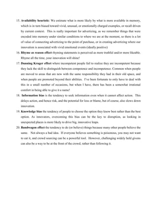 15. Availability heuristic: We estimate what is more likely by what is more available in memory,
which is in turn biased toward vivid, unusual, or emotionally charged examples, or recall driven
by current context. This is really important for advertizing, as we remember things that were
encoded into memory under similar conditions to where we are at the moment, so there is a lot
of value of connecting advertizing to the point of purchase, or in creating advertizing where our
innovation is associated with vivid emotional events (ideally positive)
16. Rhyme as reason effect rhyming statements is perceived as more truthful and/or more likeable.
Rhyme all the time, your innovation will shine!
17. Dunning Kruger effect where incompetent people fail to realize they are incompetent because
they lack the skill to distinguish between competence and incompetence. Common when people
are moved to areas that are new with the same responsibility they had in their old space, and
when people are promoted beyond their abilities. I’ve been fortunate to only have to deal with
this in a small number of occasions, but when I have, there has been a somewhat irrational
comfort in being able to give it a name!
18. Information bias is the tendency to seek information even when it cannot affect action. This
delays action, and hence risk, and the potential for loss or blame, but of course, also slows down
innovation.
19. Knowledge bias the tendency of people to choose the option they know best rather than the best
option. As innovators, overcoming this bias can be the key to disruption, as looking in
unexpected places is more likely to drive big, innovative leaps.
20. Bandwagon effect the tendency to do (or believe) things because many other people believe the
same. Not always a bad idea. If everyone believes something is poisonous, you may not want
to eat it, and crowd sourcing can be a powerful tool. However, challenging widely held givens
can also be a way to be at the front of the crowd, rather than following it.
 