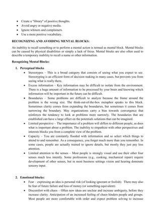 • Create a "library" of positive thoughts.
• Avoid angry or negative media.
• Ignore whiners and complainers.
• Use a more positive vocabulary.
RECOGNIZING AND AVOIDING MENTAL BLOCKS:
An inability to recall something or to perform a mental action is termed as mental block. Mental blocks
can be caused by physical disabilities or simply a lack of focus. Mental blocks are also often used to
describe a temporary inability to recall a name or other information.
Recognizing Mental Blocks:
1. Perceptual blocks
• Stereotypes – This is a broad category that consists of seeing what you expect to see.
Stereotyping is an efficient form of decision making in many cases, but prevents you from
seeing what is really there.
• Excess information – Key information may be difficult to isolate from the environment.
There is a huge amount of information to be processed by your brain and knowing which
information will be important in the future can be difficult.
• Boundaries – Some problems are difficult to analyze because the frame around the
problem is the wrong size. The think-out-of-the-box metaphor speaks to this block.
Sometimes clarity comes from expanding the boundaries, but sometimes it comes from
narrowing the boundary. May organizations carry a bias towards convergence that
reinforces the tendency to look at problems more narrowly. The boundaries that are
established can have a large effect on the potentials solutions that can be imagined.
• Limited perspective – The importance of a problem will differs to different people, as does
what is important about a problem. The inability to empathize with other perspectives and
interests blocks you from a complete view of the problem.
• Capacity – You are constantly flooded with information and so select which things to
attend to and remember. As a consequence, you forget much more than you remember. In
some cases, people are actually trained to ignore details, but mostly they just pay less
attention.
• Limited attention to the senses – Most people is strongly visual and use their other four
senses much less intently. Some professions (e.g., cooking, mechanical repair) require
development of other senses, but in most business settings vision and hearing dominate
sensory input.
2. Emotional blocks:
• Fear – expressing an idea is personal risk (of looking ignorant or foolish). There may also
be fear of future failure and loss of money (or something equivalent).
• Discomfort with chaos – Often new ideas are unclear and increase ambiguity, before they
increase clarity. Anticipation of an increased feeling of chaos hinders people and groups.
Most people are more comfortable with order and expect problem solving to increase
 
