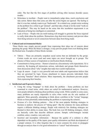 order. The fact that the first stages of problem solving often increase disorder causes
trouble.
• Reluctance to incubate – People want to immediately judge ideas, reach conclusions and
take action. Better ideas that come out after the action begins are ignored. The feeling is
that it is too late, nobody wants to go “backwards”. In a related way, people resist working
on the problem for a while to get “primed”, and then take a break to let the mind “work on
the problem”. This may be based on the sense that this incubation requirement is an
indication of being less intelligent or committed.
• Lack of focus – People who are multi-tasking will struggle to generate the focus required
to really think about the problem. Distractions clog short-term memory and prevent ideas
from being noticed or novel connections between ideas from being made.
3. Cultural and environmental blocks
These blocks may simply prevent people from expressing their ideas out of concern about
upsetting the group. When the block is stronger, it may prevent people from even thinking about
the blocked area. Examples of these blocks include:
• Taboos – These are primarily unspoken social norms that are defended by the group.
Certain words are never used and some topics are never brought up in groups. The
absence of these sources of inspiration or clarification blocks thinking.
• Commitment to being serious – Humor is based on a discontinuity with expectations. So is
creativity. By keeping all interactions serious, individuals and groups block themselves
from discussions about “silly” insights that make have useful implications.
• Logic & reason – Logic is very powerful and most adults and organizations believe that
they are governed by logic. Excess attachment to reason prevents individuals from
accessing “hunches” about solutions. More importantly, the attachment prevents people
from expressing their hunches.
4. Intellectual and Expressive blocks:
• Using the wrong “language” to think about the problem – Some problems are best
examined in visual terms, while others are suited for mathematical analysis. However,
most people default to thinking about problems using words. While suitable in some cases,
many problems are nearly impossible to solve when words are the sole medium of
approach. More generally, attempting to think about a problem in the “wrong” language
blocks us from potentially understanding the problem or expressing the solution.
• Overuse of a few thinking patterns – One of the most popular thinking strategies in
business is analysis: the process of “taking apart”. But the solutions for many problems
require a different thinking strategy. People with relatively few thinking strategies are
blocked in their ability to create ideas. The book lists over 60 thinking strategies, which
are basically verbs that describe different actions. Sample verbs/strategies include
combine, select, visualize, vary and cycle.
• Incorrect and incomplete information – Because the quality of a solution is often
dependent on the quality of the inputs, poor quality information can block development of
a proper solution. It is often forgotten that it is more common for errors to propagate
through an analysis than it is for good information to “cancel” bad information.
 