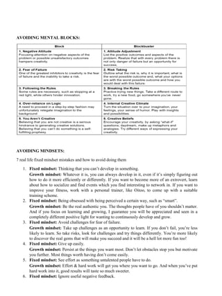 AVOIDING MENTAL BLOCKS:
AVOIDING MINDSETS:
7 real life fixed mindset mistakes and how to avoid doing them
1. Fixed mindset: Thinking that you can’t develop in something.
Growth mindset: Whatever it is, you can always develop in it, even if it’s simply figuring out
how to do it more efficiently or differently. If you want to become more of an extrovert, learn
about how to socialize and find events which you find interesting to network in. If you want to
improve your fitness, work with a personal trainer, like Oitoo, to come up with a suitable
training scheme.
2. Fixed mindset: Being obsessed with being perceived a certain way, such as “smart”.
Growth mindset: Be the real authentic you. The thoughts people have of you shouldn’t matter.
And if you focus on learning and growing, I guarantee you will be appreciated and seen in a
completely different positive light for wanting to continuously develop and grow.
3. Fixed mindset: Avoid challenges for fear of failure.
Growth mindset: Take up challenges as an opportunity to learn. If you don’t fail, you’re less
likely to learn. So take risks, look for challenges and try things differently. You’re more likely
to discover the real gems that will make you succeed and it will be a hell lot more fun too!
4. Fixed mindset: Give up easily.
Growth mindset: Persist at the things you want most. Don’t let obstacles stop you but motivate
you further. Most things worth having don’t come easily.
5. Fixed mindset: See effort as something untalented people have to do.
Growth mindset: Effort & hard work will get you where you want to go. And when you’ve put
hard work into it, good results will taste so much sweeter.
6. Fixed mindset: Ignore useful negative feedback.
 