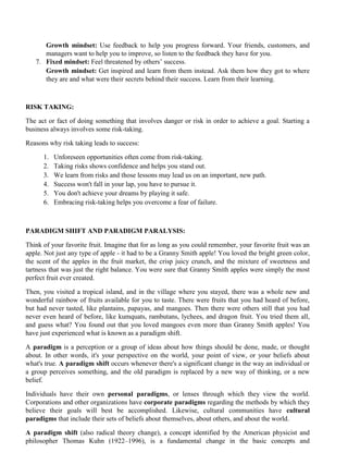 Growth mindset: Use feedback to help you progress forward. Your friends, customers, and
managers want to help you to improve, so listen to the feedback they have for you.
7. Fixed mindset: Feel threatened by others’ success.
Growth mindset: Get inspired and learn from them instead. Ask them how they got to where
they are and what were their secrets behind their success. Learn from their learning.
RISK TAKING:
The act or fact of doing something that involves danger or risk in order to achieve a goal. Starting a
business always involves some risk-taking.
Reasons why risk taking leads to success:
1. Unforeseen opportunities often come from risk-taking.
2. Taking risks shows confidence and helps you stand out.
3. We learn from risks and those lessons may lead us on an important, new path.
4. Success won't fall in your lap, you have to pursue it.
5. You don't achieve your dreams by playing it safe.
6. Embracing risk-taking helps you overcome a fear of failure.
PARADIGM SHIFT AND PARADIGM PARALYSIS:
Think of your favorite fruit. Imagine that for as long as you could remember, your favorite fruit was an
apple. Not just any type of apple - it had to be a Granny Smith apple! You loved the bright green color,
the scent of the apples in the fruit market, the crisp juicy crunch, and the mixture of sweetness and
tartness that was just the right balance. You were sure that Granny Smith apples were simply the most
perfect fruit ever created.
Then, you visited a tropical island, and in the village where you stayed, there was a whole new and
wonderful rainbow of fruits available for you to taste. There were fruits that you had heard of before,
but had never tasted, like plantains, papayas, and mangoes. Then there were others still that you had
never even heard of before, like kumquats, rambutans, lychees, and dragon fruit. You tried them all,
and guess what? You found out that you loved mangoes even more than Granny Smith apples! You
have just experienced what is known as a paradigm shift.
A paradigm is a perception or a group of ideas about how things should be done, made, or thought
about. In other words, it's your perspective on the world, your point of view, or your beliefs about
what's true. A paradigm shift occurs whenever there's a significant change in the way an individual or
a group perceives something, and the old paradigm is replaced by a new way of thinking, or a new
belief.
Individuals have their own personal paradigms, or lenses through which they view the world.
Corporations and other organizations have corporate paradigms regarding the methods by which they
believe their goals will best be accomplished. Likewise, cultural communities have cultural
paradigms that include their sets of beliefs about themselves, about others, and about the world.
A paradigm shift (also radical theory change), a concept identified by the American physicist and
philosopher Thomas Kuhn (1922–1996), is a fundamental change in the basic concepts and
 