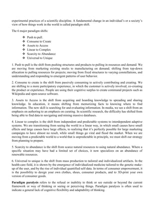 experimental practices of a scientific discipline. A fundamental change in an individual’s or a society’s
view of how things work in the world is called paradigm shift.
The 6 major paradigm shifts:
❖ Push to pull.
❖ Consume to Create
❖ Assets to Access
❖ Linear to Complex
❖ Scarcity to Abundance
❖ Universal to Unique
1. Push to pull is the shift from pushing structures and products to pulling in resources and demand. We
are moving from marketing existing stocks to manufacturing on demand; shifting from top-down
allocation to pulling resources for projects; moving from fixed structures to varying constellations, and
understanding and responding to emergent patterns of user behavior.
2. Consume to create is the shift from passively consuming to actively contributing and creating. We
are shifting to a more participatory experience, in which the customer is actively involved, co-creating
the product or experience. People are using their cognitive surplus to create communal projects such as
Wikipedia and open-source software.
3. Assets to Access is the shift from acquiring and hoarding knowledge to spreading and sharing
knowledge. In education, it means shifting from memorizing facts to knowing where to find
information. The new skill is searching for and evaluating information. In media, we see a shift from an
emphasis on authoring to an emphasis on curating. In scientific research, the difficulty has shifted from
being able to find data to navigating and mining massive databases.
4. Linear to complex is the shift from independent and predictable systems to interdependent adaptive
systems. We are transitioning from seeing the world in a linear way, in which small causes have small
effects and large causes have large effects, to realizing that it’s perfectly possible for large marketing
campaigns to have almost no result, while small things go viral and flood the market. When we are
moving from a predictable world to a world that is unpredictable in principle, we must shift our strategy
from planning to prepare.
5. Scarcity to abundance is the shift from scarce natural resources to using natural abundance. Where a
specific situation may have had a limited set of choices, it now specializes on an abundance of
renewable resources.
6. Universal to unique is the shift from mass production to tailored and individualized artifacts. In the
health-care field, it is shown by the emergence of individualized medicine tailored to the genetic make-
up of the user, and by the rise of individual quantified self-data. In terms of consumer empowerment, it
is the possibility to design your own clothes, shoes, consumer products, and to 3D-print your own
version of consumer goods.
Paradigm paralysis refers to the refusal or inability to think or see outside or beyond the current
framework or way of thinking or seeing or perceiving things. Paradigm paralysis is often used to
indicate a general lack of cognitive flexibility and adaptability of thinking.
 