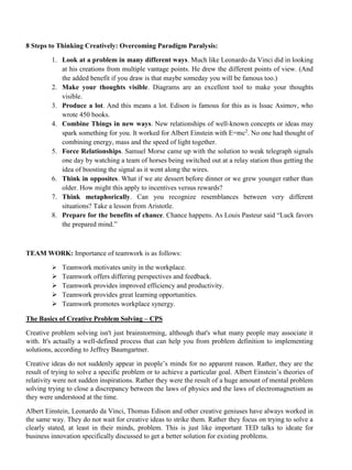 8 Steps to Thinking Creatively: Overcoming Paradigm Paralysis:
1. Look at a problem in many different ways. Much like Leonardo da Vinci did in looking
at his creations from multiple vantage points. He drew the different points of view. (And
the added benefit if you draw is that maybe someday you will be famous too.)
2. Make your thoughts visible. Diagrams are an excellent tool to make your thoughts
visible.
3. Produce a lot. And this means a lot. Edison is famous for this as is Issac Asimov, who
wrote 450 books.
4. Combine Things in new ways. New relationships of well-known concepts or ideas may
spark something for you. It worked for Albert Einstein with E=mc2
. No one had thought of
combining energy, mass and the speed of light together.
5. Force Relationships. Samuel Morse came up with the solution to weak telegraph signals
one day by watching a team of horses being switched out at a relay station thus getting the
idea of boosting the signal as it went along the wires.
6. Think in opposites. What if we ate dessert before dinner or we grew younger rather than
older. How might this apply to incentives versus rewards?
7. Think metaphorically. Can you recognize resemblances between very different
situations? Take a lesson from Aristotle.
8. Prepare for the benefits of chance. Chance happens. As Louis Pasteur said “Luck favors
the prepared mind.”
TEAM WORK: Importance of teamwork is as follows:
➢ Teamwork motivates unity in the workplace.
➢ Teamwork offers differing perspectives and feedback.
➢ Teamwork provides improved efficiency and productivity.
➢ Teamwork provides great learning opportunities.
➢ Teamwork promotes workplace synergy.
The Basics of Creative Problem Solving – CPS
Creative problem solving isn't just brainstorming, although that's what many people may associate it
with. It's actually a well-defined process that can help you from problem definition to implementing
solutions, according to Jeffrey Baumgartner.
Creative ideas do not suddenly appear in people’s minds for no apparent reason. Rather, they are the
result of trying to solve a specific problem or to achieve a particular goal. Albert Einstein’s theories of
relativity were not sudden inspirations. Rather they were the result of a huge amount of mental problem
solving trying to close a discrepancy between the laws of physics and the laws of electromagnetism as
they were understood at the time.
Albert Einstein, Leonardo da Vinci, Thomas Edison and other creative geniuses have always worked in
the same way. They do not wait for creative ideas to strike them. Rather they focus on trying to solve a
clearly stated, at least in their minds, problem. This is just like important TED talks to ideate for
business innovation specifically discussed to get a better solution for existing problems.
 