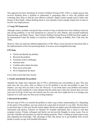 This approach has been formalized as Creative Problem Solving (CPS). CPS is a simple process that
involves breaking down a problem to understand it, generating ideas to solve the problem and
evaluating those ideas to find the most effective solutions. Highly creative people tend to follow this
process in their heads, without thinking about it. Less naturally creative people simply have to learn to
use this very simple process.
A 7-step CPS framework
Although creative problem solving has been around as long as humans have been thinking creatively
and solving problems, it was first formalized as a process by Alex Osborn, who invented traditional
brainstorming, and Sidney Parnes. Their Creative Problem Solving Process (CPSP) has been taught at
the International Center for Studies in Creativity at Buffalo College in Buffalo, New York since the
1950s.
However, there are numerous different approaches to CPS. Mine is more focused on innovation (that is
the implementation of the most promising ideas). It involves seven straightforward steps.
CPS Steps
• Clarify and identify the problem
• Research the problem
• Formulate creative challenges
• Generate ideas
• Combine and evaluate the ideas
• Draw up an action plan
• Do it! (implement the ideas)
Let us look at each step more closely:
1. Clarify and identify the problem
Arguably the single most important step of CPS is identifying your real problem or goal. This may
seem easy, but very often, what we believe to be the problem is not the real problem or goal. For
instance, you may feel you need a new job. However, if you break down your problem and analyse
what you are really looking for, it may transpire that the actual issue is that your income does not cover
your costs of living. In this case, the solution may be a new job, but it might also be to re-arrange your
expenses or to seek a pay rise from your existing employer.
2. Research the problem
The next step in CPS is to research the problem in order to get a better understanding of it. Depending
on the nature of the problem, you may need to do a great deal of research or very little. The best place
to start these days is with your favorite search engine. But do not neglect good old fashioned sources of
information and opinion. Libraries are fantastic for in-depth information that is easier to read than
computer screens. Friends, colleagues and family can also provide thoughts on many issues. Fora on
sites like LinkedIn and elsewhere are ideal for asking questions. There’s nothing an expert enjoys more
than imparting her knowledge. Take advantage of that. But always try to get feedback from several
people to ensure you get well-rounded information.
 