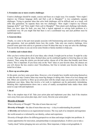 3. Formulate one or more creative challenges
Creative challenges should be simple, concise and focus on a single issue. For example: “How might I
improve my Chinese language skills and find a job in Shanghai?” is two completely separate
challenges. Trying to generate ideas that solve both challenges will be difficult and, as a result, will
stifle idea generation. So separate these into two challenges: “How might I improve my Chinese
language skills?” and “How might I find a job in Shanghai?” Then attack each challenge individually.
Once you have ideas for both, you may find a logical approach to solving both problems in a
coordinated way. Or you might find that there is not a coordinated way and each problem must be
tackled separately.
4. Generate ideas
Finally, we come to the part most people associate with brainstorming and creative problem solving:
idea generation. And you probably know how this works. Take only one creative challenge. Give
yourself some quiet time and try to generate at least 50 ideas that may or may not solve the challenge.
You can do this alone or you can invite some friends or family members to help you.
5. Combine and evaluate ideas
After you have written down all of your ideas, take a break. It might just be an hour. It might be a day
or more. Then go through the ideas. Related ideas can be combined together to form big ideas (or idea
clusters). Then, using the criteria you devised earlier, choose all of the ideas that broadly meet those
criteria. This is important. If you focus only on the “best” ideas or your favorite ideas, the chances are
you will choose the less creative ones! Nevertheless, feel free to include your favorite ideas in the
initial list of ideas.
6. Draw up an action plan
At this point, you have some great ideas. However, a lot of people have trouble motivating themselves
to take the next step. Creative ideas may mean big changes or taking risks. Some of us love change and
risk. Others are scared by it. Draw up an action plan with the simple steps you need to take in order to
implement your ideas. Ideas that involve a lot work to implement can be particularly intimidating.
Breaking their implementation down into a series of readily accomplished tasks makes these ideas
easier to cope with and implement.
7. Do it!
This is the simplest step of all. Take your action plan and implement your idea. And if the situation
veers away from your action plan steps, don’t worry. Rewrite your action plan!
Diversity of thought
What is Diversity of Thought? “The idea of more than one way”
Diversity of thought—the idea of more-than-one-way— is key to understanding the potential
of diversity and inclusion as an organizational resource. The way each of us interprets and negotiates
the world around us is informed by our identity, culture and experience.
Diversity of thought allows for differing perspectives on ideas and unique insights into problems. It
creates opportunities for innovation, and partnerships in unexpected places. It allows you to take a
"reality check" before plunging into new activities. Most important, it helps avoid groupthink. It
 