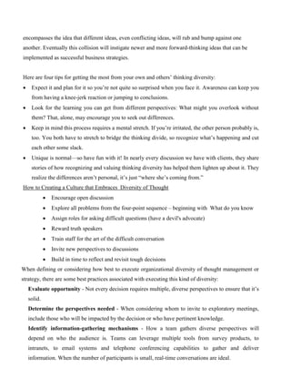 encompasses the idea that different ideas, even conflicting ideas, will rub and bump against one
another. Eventually this collision will instigate newer and more forward-thinking ideas that can be
implemented as successful business strategies.
Here are four tips for getting the most from your own and others’ thinking diversity:
• Expect it and plan for it so you’re not quite so surprised when you face it. Awareness can keep you
from having a knee-jerk reaction or jumping to conclusions.
• Look for the learning you can get from different perspectives: What might you overlook without
them? That, alone, may encourage you to seek out differences.
• Keep in mind this process requires a mental stretch. If you’re irritated, the other person probably is,
too. You both have to stretch to bridge the thinking divide, so recognize what’s happening and cut
each other some slack.
• Unique is normal—so have fun with it! In nearly every discussion we have with clients, they share
stories of how recognizing and valuing thinking diversity has helped them lighten up about it. They
realize the differences aren’t personal, it’s just “where she’s coming from.”
How to Creating a Culture that Embraces Diversity of Thought
• Encourage open discussion
• Explore all problems from the four-point sequence – beginning with What do you know
• Assign roles for asking difficult questions (have a devil's advocate)
• Reward truth speakers
• Train staff for the art of the difficult conversation
• Invite new perspectives to discussions
• Build in time to reflect and revisit tough decisions
When defining or considering how best to execute organizational diversity of thought management or
strategy, there are some best practices associated with executing this kind of diversity:
Evaluate opportunity - Not every decision requires multiple, diverse perspectives to ensure that it’s
solid.
Determine the perspectives needed - When considering whom to invite to exploratory meetings,
include those who will be impacted by the decision or who have pertinent knowledge.
Identify information-gathering mechanisms - How a team gathers diverse perspectives will
depend on who the audience is. Teams can leverage multiple tools from survey products, to
intranets, to email systems and telephone conferencing capabilities to gather and deliver
information. When the number of participants is small, real-time conversations are ideal.
 