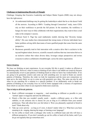 Challenges to Implementing Diversity of Thought
Challenge: Grasping that Executive Leadership and Subject Matter Experts (SME) may not always
have the right answer
➢ An understated challenge may be getting the leadership to admit that he or she doesn’t hold
all the answers. According to IBM’s “Leading through Connections” study, more CEOs
rely on their workforces to provide the full picture. In the meantime, the workforce is
hungry for more ways to fully collaborate with their organizations; they want to have a real
stake in the company’s success.
➢ Professor Scott E. Page has used mathematic models showing that "diversity trumps
ability". His case studies have demonstrated that strong teams of diverse individuals have
better problem solving skills than teams of more qualified people that come from the same
perspective.
➢ Businesses generally tend to link innovation with a creative drive that is exclusive to the
top and brightest talent, however, scientific research confirms that true innovation thrives in
an inclusive culture that values diverse ideas, leverages unique perspectives and invites
everyone to achieve collaborative breakthroughs across the entire organization.
Pattern Breaking
We base our thinking on past experiences. In our everyday life this is good; it makes us efficient at
performing tasks. However, when it comes to thinking of new ideas it can inhibit our creativity because
we automatically revert to past patterns of thinking based on what we know has worked before. If we
are going to be genuinely creative and come up with something new we need to break our current
patterns of thinking. Therefore, the wider we look for inspiration and the more new connections we
open up to, the more likely we are to come up with genuinely new ideas. The same can also be said
when we are searching for a solution to a specific problem. If we deliberately work to break our
patterns of thinking in our everyday lives we will be better equipped with a resource of experiences
from which we can draw when we are required to think more creatively.
Tips to help us all break patterns.
• Read a different newspaper or magazine – read something as different as possible to your
‘normal’ paper or magazine and note the differences.
• Watch a film that you wouldn’t usually watch – maybe a different genre, or a film with
subtitles, or ask someone else to choose for you as long as it’s different from your normal
preferences. Then talk about how you feel about it. Were you pleasantly surprised or bored to
tears? Think about why
• Take up a new activity – as long as it’s new, it doesn’t matter what it is. What have you been
meaning to do –singing, dancing the tango, or learning a new language?
• Go for coffee or lunch with a colleague who works in a different team and who will have a
different perspective. If you don’t normally go out for coffee or lunch all the better, and if you
do go out regularly then go somewhere new.
 
