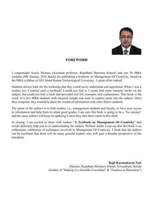 FOREWORD
I congratulate Scaria Thomas (Assistant professor, Rajadhani Business School) and our T6 MBA
students (HR domain, 2016 Batch) for publishing a textbook on Management Of Creativity, based on
the MBA syllabus of APJ Abdul Kalam Technological University. A great effort indeed!
Students always look for the textbooks that they could easily understand and apprehend. When I was a
student too, I wanted such a textbook! I could not find it. I could find some fantastic books on the
subject, but could not find a book that provided real life examples and explanations. This book is the
result of a few MBA students with research insight and want to explore more into the subject. Once
they compiled, they wanted to share the wealth of information with other fellow students.
The intent of the authors is to help readers, i.e., management students and faculty, to have easy access
to information and help them to attain good grades. I am sure this book is going to be a ‘live project’
and the same authors will keep on updating it once they start their career in this field.
In closing, I am excited to share with readers “A Textbook on Management Of Creativity” that
would definitely help you to in understanding the subject. Without doubt, I can say that this book is an
enthusiastic celebration of techniques involved in Management Of Creativity. I think that the authors
can be confident that there will be many grateful readers who will gain a broader perspective of the
discipline .
Rajit Karunakaran Nair
Director, Rajadhani Business School, Trivandrum, Kerala
(Author of “Making of a Sensible Consultant” & “Fearless or Shameless”)
 