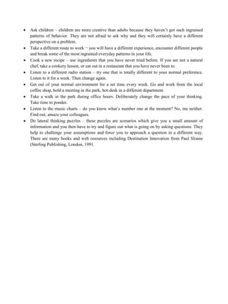 • Ask children – children are more creative than adults because they haven’t got such ingrained
patterns of behavior. They are not afraid to ask why and they will certainly have a different
perspective on a problem.
• Take a different route to work ¬ you will have a different experience, encounter different people
and break some of the most ingrained everyday patterns in your life.
• Cook a new recipe – use ingredients that you have never tried before. If you are not a natural
chef, take a cookery lesson, or eat out in a restaurant that you have never been to.
• Listen to a different radio station – try one that is totally different to your normal preference.
Listen to it for a week. Then change again.
• Get out of your normal environment for a set time every week. Go and work from the local
coffee shop, hold a meeting in the park, hot-desk in a different department.
• Take a walk in the park during office hours. Deliberately change the pace of your thinking.
Take time to ponder.
• Listen to the music charts – do you know what’s number one at the moment? No, me neither.
Find out; amaze your colleagues.
• Do lateral thinking puzzles – these puzzles are scenarios which give you a small amount of
information and you then have to try and figure out what is going on by asking questions. They
help to challenge your assumptions and force you to approach a question in a different way.
There are many books and web resources including Destination Innovation from Paul Sloane
(Sterling Publishing, London, 1991.
 