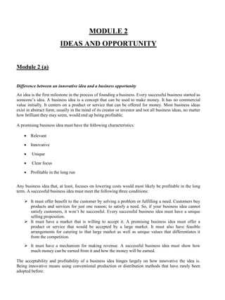 MODULE 2
IDEAS AND OPPORTUNITY
Module 2 (a)
Difference between an innovative idea and a business opportunity
An idea is the first milestone in the process of founding a business. Every successful business started as
someone’s idea. A business idea is a concept that can be used to make money. It has no commercial
value initially. It centers on a product or service that can be offered for money. Most business ideas
exist in abstract form; usually in the mind of its creator or investor and not all business ideas, no matter
how brilliant they may seem, would end up being profitable.
A promising business idea must have the following characteristics:
• Relevant
• Innovative
• Unique
• Clear focus
• Profitable in the long run
Any business idea that, at least, focuses on lowering costs would most likely be profitable in the long
term. A successful business idea must meet the following three conditions:
➢ It must offer benefit to the customer by solving a problem or fulfilling a need. Customers buy
products and services for just one reason; to satisfy a need. So, if your business idea cannot
satisfy customers, it won’t be successful. Every successful business idea must have a unique
selling proposition.
➢ It must have a market that is willing to accept it. A promising business idea must offer a
product or service that would be accepted by a large market. It must also have feasible
arrangements for catering to that large market as well as unique values that differentiates it
from the competition.
➢ It must have a mechanism for making revenue. A successful business idea must show how
much money can be earned from it and how the money will be earned.
The acceptability and profitability of a business idea hinges largely on how innovative the idea is.
Being innovative means using conventional production or distribution methods that have rarely been
adopted before.
 