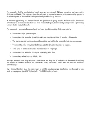 For example, FedEx revolutionized mail post services through 24-hour operation and very quick
delivery worldwide. The company therefore adopted an innovative system, which eventually spurred it
to becoming one of the world’s leading mail and parcel delivery services.
A business opportunity is a proven concept that generates on-going income. In other words, a business
opportunity is a business idea that has been researched upon, refined and packaged into a promising
venture that is ready to launch.
An opportunity is regarded as one after it has been found to meet the following criteria:
• It must have high gross margins.
• It must have the potential to reach break-even cash flow within 12 months – 36 months.
• The startup capital investment must be realistic and within the range of what you can provide.
• You must have the strength and ability needed to drive the business to success.
• Your level of enthusiasm for the business must be very high.
• It must have the potential to keep on improving with time.
• It must have a low level of liability risk.
Multiple business ideas may strike on a daily basis, but only few of them will be profitable in the long
run based on market research and feasibility study conducted. These few are the real business
opportunities.
Eg:- Colonel Sanders tried for many years to sell his chicken recipe idea but no one listened to him
until he repackaged it and KFC (Kentucky Fried Chicken) was born.
 