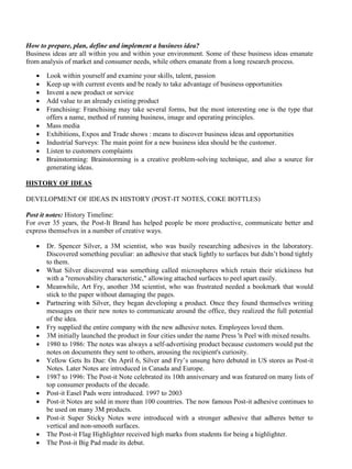 How to prepare, plan, define and implement a business idea?
Business ideas are all within you and within your environment. Some of these business ideas emanate
from analysis of market and consumer needs, while others emanate from a long research process.
• Look within yourself and examine your skills, talent, passion
• Keep up with current events and be ready to take advantage of business opportunities
• Invent a new product or service
• Add value to an already existing product
• Franchising: Franchising may take several forms, but the most interesting one is the type that
offers a name, method of running business, image and operating principles.
• Mass media
• Exhibitions, Expos and Trade shows : means to discover business ideas and opportunities
• Industrial Surveys: The main point for a new business idea should be the customer.
• Listen to customers complaints
• Brainstorming: Brainstorming is a creative problem-solving technique, and also a source for
generating ideas.
HISTORY OF IDEAS
DEVELOPMENT OF IDEAS IN HISTORY (POST-IT NOTES, COKE BOTTLES)
Post it notes: History Timeline:
For over 35 years, the Post-It Brand has helped people be more productive, communicate better and
express themselves in a number of creative ways.
• Dr. Spencer Silver, a 3M scientist, who was busily researching adhesives in the laboratory.
Discovered something peculiar: an adhesive that stuck lightly to surfaces but didn’t bond tightly
to them.
• What Silver discovered was something called microspheres which retain their stickiness but
with a "removability characteristic," allowing attached surfaces to peel apart easily.
• Meanwhile, Art Fry, another 3M scientist, who was frustrated needed a bookmark that would
stick to the paper without damaging the pages.
• Partnering with Silver, they began developing a product. Once they found themselves writing
messages on their new notes to communicate around the office, they realized the full potential
of the idea.
• Fry supplied the entire company with the new adhesive notes. Employees loved them.
• 3M initially launched the product in four cities under the name Press 'n Peel with mixed results.
• 1980 to 1986: The notes was always a self-advertising product because customers would put the
notes on documents they sent to others, arousing the recipient's curiosity.
• Yellow Gets Its Due: On April 6, Silver and Fry’s unsung hero debuted in US stores as Post-it
Notes. Later Notes are introduced in Canada and Europe.
• 1987 to 1996: The Post-it Note celebrated its 10th anniversary and was featured on many lists of
top consumer products of the decade.
• Post-it Easel Pads were introduced. 1997 to 2003
• Post-it Notes are sold in more than 100 countries. The now famous Post-it adhesive continues to
be used on many 3M products.
• Post-it Super Sticky Notes were introduced with a stronger adhesive that adheres better to
vertical and non-smooth surfaces.
• The Post-it Flag Highlighter received high marks from students for being a highlighter.
• The Post-it Big Pad made its debut.
 