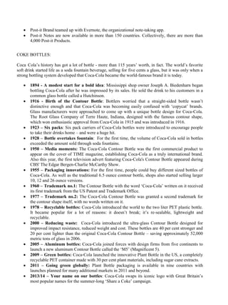 • Post-it Brand teamed up with Evernote, the organizational note-taking app.
• Post-it Notes are now available in more than 150 countries. Collectively, there are more than
4,000 Post-it Products.
COKE BOTTLES:
Coca Cola’s history has got a lot of bottle - more than 115 years’ worth, in fact. The world’s favorite
soft drink started life as a soda fountain beverage, selling for five cents a glass, but it was only when a
strong bottling system developed that Coca-Cola became the world-famous brand it is today.
• 1894 - A modest start for a bold idea: Mississippi shop owner Joseph A. Biedenharn began
bottling Coca-Cola after he was impressed by its sales. He sold the drink to his customers in a
common glass bottle called a Hutchinson.
• 1916 - Birth of the Contour Bottle: Bottlers worried that a straight-sided bottle wasn’t
distinctive enough and that Coca-Cola was becoming easily confused with ‘copycat’ brands.
Glass manufacturers were approached to come up with a unique bottle design for Coca-Cola.
The Root Glass Company of Terre Haute, Indiana, designed with the famous contour shape,
which won enthusiastic approval from Coca-Cola in 1915 and was introduced in 1916.
• 1923 – Six packs: Six pack carriers of Coca-Cola bottles were introduced to encourage people
to take their drinks home – and were a huge hit.
• 1928 – Bottle overtakes fountain: For the first time, the volume of Coca-Cola sold in bottles
exceeded the amount sold through soda fountains.
• 1950 – Media moments: The Coca-Cola Contour Bottle was the first commercial product to
appear on the cover of TIME magazine, establishing Coca-Cola as a truly international brand.
Also this year, the first television advert featuring Coca-Cola's Contour Bottle appeared during
CBS' The Edgar Bergen-Charlie McCarthy Show.
• 1955 – Packaging innovations: For the first time, people could buy different sized bottles of
Coca-Cola. As well as the traditional 6.5 ounce contour bottle, shops also started selling larger
10, 12 and 26 ounce versions.
• 1960 – Trademark no.1: The Contour Bottle with the word ‘Coca-Cola’ written on it received
its first trademark from the US Patent and Trademark Office.
• 1977 – Trademark no.2: The Coca-Cola Contour Bottle was granted a second trademark for
the contour shape itself, with no words written on it.
• 1978 – Recyclable bottles: Coca-Cola introduced the world to the two liter PET plastic bottle.
It became popular for a lot of reasons: it doesn’t break; it’s re-sealable, lightweight and
recyclable.
• 2000 – Reducing waste: Coca-Cola introduced the ultra-glass Contour Bottle designed for
improved impact resistance, reduced weight and cost. These bottles are 40 per cent stronger and
20 per cent lighter than the original Coca-Cola Contour Bottle – saving approximately 52,000
metric tons of glass in 2006.
• 2005 – Aluminum bottles: Coca-Cola joined forces with design firms from five continents to
launch a new aluminum Contour Bottle called the ‘M5’ (Magnificent 5).
• 2009 – Green bottles: Coca-Cola launched the innovative Plant Bottle in the US, a completely
recyclable PET container made with 30 per cent plant materials, including sugar cane extracts.
• 2011 – Going green globally: Plant Bottle packaging is available in nine countries with
launches planned for many additional markets in 2011 and beyond.
• 2013/14 – Your name on our bottles: Coca-Cola swaps its iconic logo with Great Britain’s
most popular names for the summer-long ‘Share a Coke’ campaign.
 