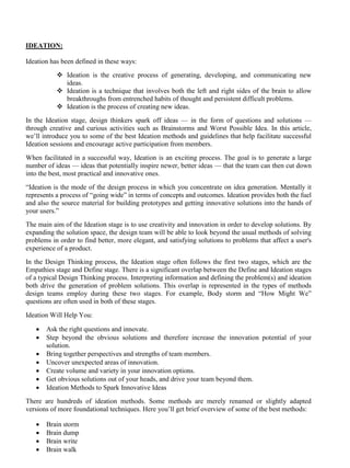 IDEATION:
Ideation has been defined in these ways:
❖ Ideation is the creative process of generating, developing, and communicating new
ideas.
❖ Ideation is a technique that involves both the left and right sides of the brain to allow
breakthroughs from entrenched habits of thought and persistent difficult problems.
❖ Ideation is the process of creating new ideas.
In the Ideation stage, design thinkers spark off ideas — in the form of questions and solutions —
through creative and curious activities such as Brainstorms and Worst Possible Idea. In this article,
we’ll introduce you to some of the best Ideation methods and guidelines that help facilitate successful
Ideation sessions and encourage active participation from members.
When facilitated in a successful way, Ideation is an exciting process. The goal is to generate a large
number of ideas — ideas that potentially inspire newer, better ideas — that the team can then cut down
into the best, most practical and innovative ones.
“Ideation is the mode of the design process in which you concentrate on idea generation. Mentally it
represents a process of “going wide” in terms of concepts and outcomes. Ideation provides both the fuel
and also the source material for building prototypes and getting innovative solutions into the hands of
your users.”
The main aim of the Ideation stage is to use creativity and innovation in order to develop solutions. By
expanding the solution space, the design team will be able to look beyond the usual methods of solving
problems in order to find better, more elegant, and satisfying solutions to problems that affect a user's
experience of a product.
In the Design Thinking process, the Ideation stage often follows the first two stages, which are the
Empathies stage and Define stage. There is a significant overlap between the Define and Ideation stages
of a typical Design Thinking process. Interpreting information and defining the problem(s) and ideation
both drive the generation of problem solutions. This overlap is represented in the types of methods
design teams employ during these two stages. For example, Body storm and “How Might We”
questions are often used in both of these stages.
Ideation Will Help You:
• Ask the right questions and innovate.
• Step beyond the obvious solutions and therefore increase the innovation potential of your
solution.
• Bring together perspectives and strengths of team members.
• Uncover unexpected areas of innovation.
• Create volume and variety in your innovation options.
• Get obvious solutions out of your heads, and drive your team beyond them.
• Ideation Methods to Spark Innovative Ideas
There are hundreds of ideation methods. Some methods are merely renamed or slightly adapted
versions of more foundational techniques. Here you’ll get brief overview of some of the best methods:
• Brain storm
• Brain dump
• Brain write
• Brain walk
 